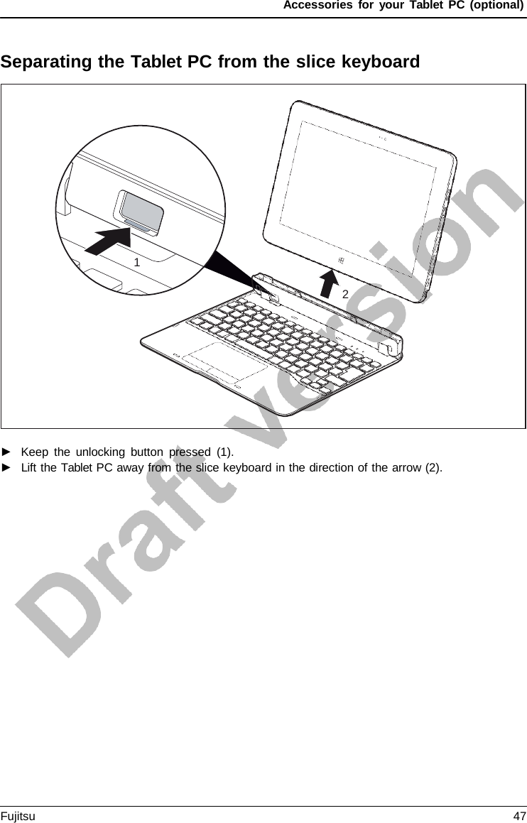 Accessories for your Tablet PC (optional) Separating the Tablet PC from the slice keyboard 1 2 ►Keep the unlocking button pressed (1).►Lift the Tablet PC away from the slice keyboard in the direction of the arrow (2).Fujitsu 47 