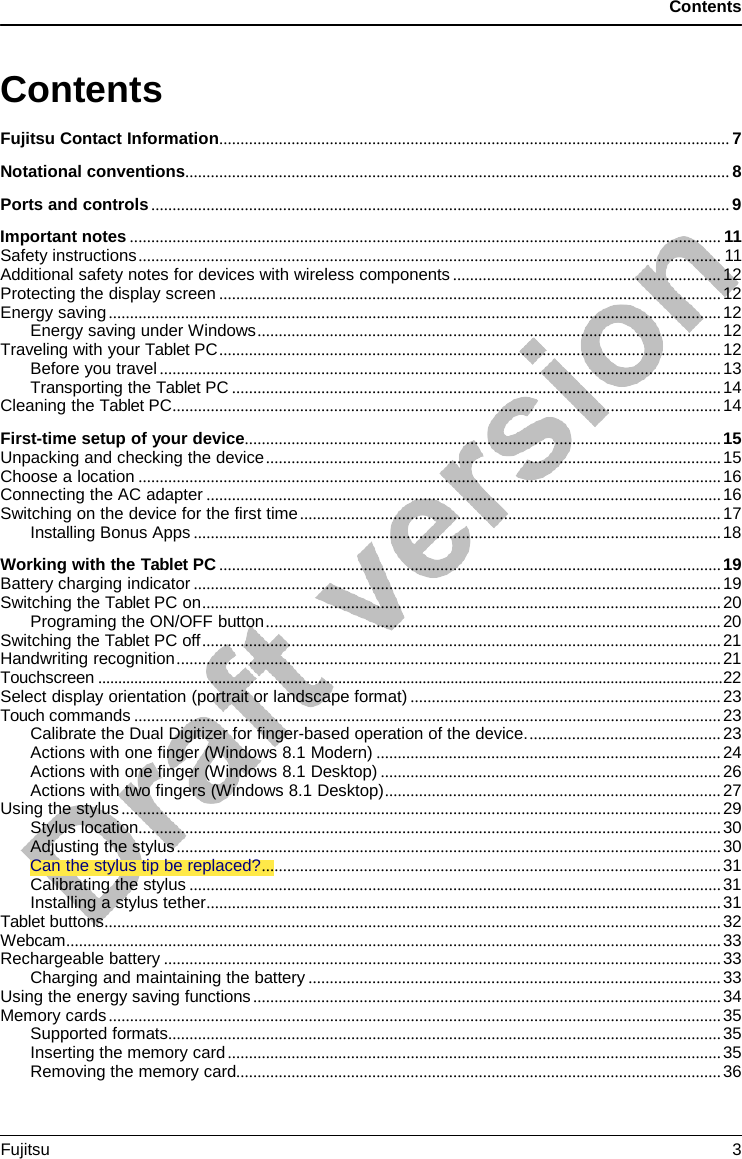 Contents Contents Fujitsu Contact Information ........................................................................................................................ 7 Notational conventions ................................................................................................................................ 8 Ports and controls ........................................................................................................................................ 9 Important notes ........................................................................................................................................... 11 Safety instructions ......................................................................................................................................... 11 Additional safety notes for devices with wireless components ............................................................... 12 Protecting the display screen ...................................................................................................................... 12 Energy saving ................................................................................................................................................ 12 Energy saving under Windows ............................................................................................................. 12 Traveling with your Tablet PC ...................................................................................................................... 12 Before you travel .................................................................................................................................... 13 Transporting the Tablet PC ................................................................................................................... 14 Cleaning the Tablet PC ................................................................................................................................. 14 First-time setup of your device ................................................................................................................ 15 Unpacking and checking the device ........................................................................................................... 15 Choose a location ......................................................................................................................................... 16 Connecting the AC adapter ......................................................................................................................... 16 Switching on the device for the first time ................................................................................................... 17 Installing Bonus Apps ............................................................................................................................ 18 Working with the Tablet PC ...................................................................................................................... 19 Battery charging indicator ............................................................................................................................ 19 Switching the Tablet PC on .......................................................................................................................... 20 Programing the ON/OFF button ........................................................................................................... 20 Switching the Tablet PC off .......................................................................................................................... 21 Handwriting recognition ................................................................................................................................ 21 Touchscreen ............................................................................................................................................................ 22 Select display orientation (portrait or landscape format) ......................................................................... 23 Touch commands .......................................................................................................................................... 23 Calibrate the Dual Digitizer for finger-based operation of the device. ............................................. 23 Actions with one finger (Windows 8.1 Modern) ................................................................................. 24 Actions with one finger (Windows 8.1 Desktop) ................................................................................ 26 Actions with two fingers (Windows 8.1 Desktop) ............................................................................... 27 Using the stylus ............................................................................................................................................. 29 Stylus location ......................................................................................................................................... 30 Adjusting the stylus ................................................................................................................................ 30 Can the stylus tip be replaced? ............................................................................................................ 31 Calibrating the stylus ............................................................................................................................. 31 Installing a stylus tether ......................................................................................................................... 31 Tablet buttons ................................................................................................................................................. 32 Webcam .......................................................................................................................................................... 33 Rechargeable battery ................................................................................................................................... 33 Charging and maintaining the battery ................................................................................................. 33 Using the energy saving functions .............................................................................................................. 34 Memory cards ................................................................................................................................................ 35 Supported formats .................................................................................................................................. 35 Inserting the memory card .................................................................................................................... 35 Removing the memory card.................................................................................................................. 36 Fujitsu  3 