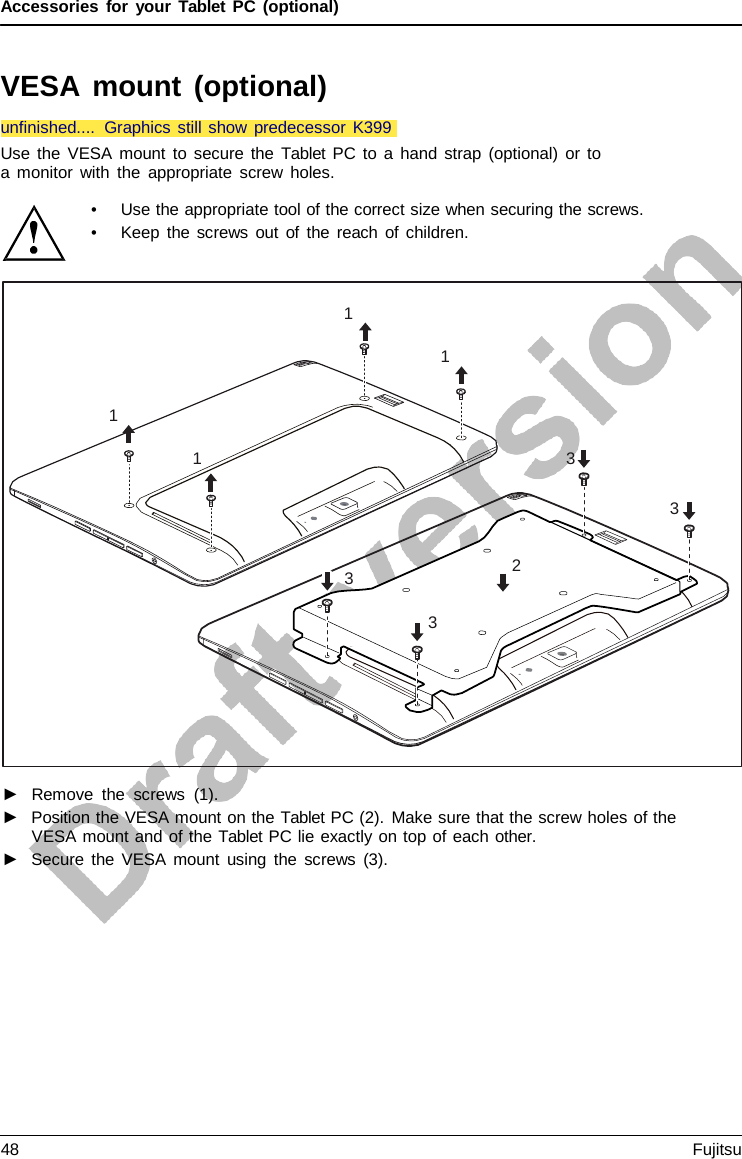 Accessories for your Tablet PC (optional) VESA  mount (optional) Use the VESA mount to secure the Tablet PC to a hand strap (optional) or to a monitor with the appropriate screw holes. 1 1 1 1 3 3 2 3 3 •Use the appropriate tool of the correct size when securing the screws.•Keep the screws out of the reach of children.►Remove the screws (1).►Position the VESA mount on the Tablet PC (2). Make sure that the screw holes of theVESA mount and of the Tablet PC lie exactly on top of each other.►Secure the VESA mount using the screws (3).unfinished.... Graphics still show predecessor K39948 Fujitsu 