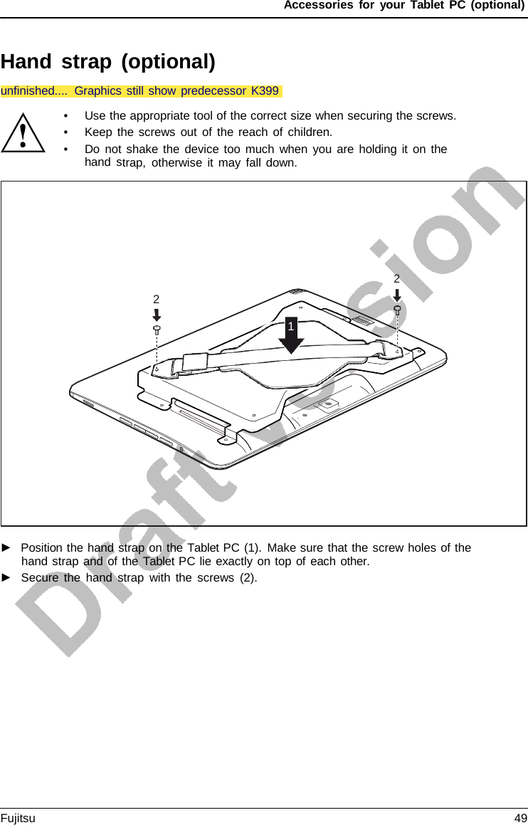 Accessories for your Tablet PC (optional) Hand strap (optional) •Use the appropriate tool of the correct size when securing the screws.•Keep the screws out of the reach of children.•Do not shake the device too much when you are holding it on thehand strap, otherwise it may fall down.►Position the hand strap on the Tablet PC (1). Make sure that the screw holes of thehand strap and of the Tablet PC lie exactly on top of each other.►Secure the hand strap with the screws (2).2 2 1 unfinished.... Graphics still show predecessor K399Fujitsu 49 