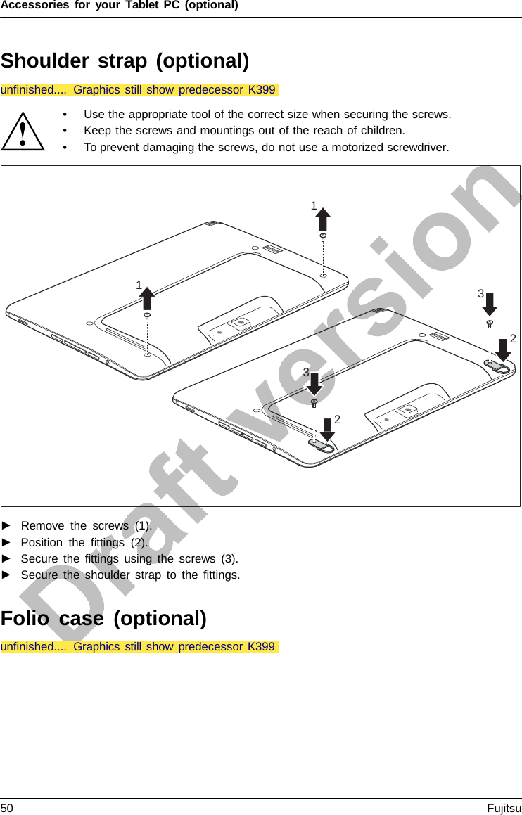 Accessories for your Tablet PC (optional)  1 1 3 2 3 2 unfinished.... Graphics still show predecessor K399  Shoulder strap (optional)    • Use the appropriate tool of the correct size when securing the screws. • Keep the screws and mountings out of the reach of children. • To prevent damaging the screws, do not use a motorized screwdriver.                      ►   Remove the screws (1). ►   Position the fittings (2). ►   Secure the fittings using the screws (3). ►   Secure the shoulder strap to the fittings.   Folio case (optional) unfinished.... Graphics still show predecessor K399 50 Fujitsu  