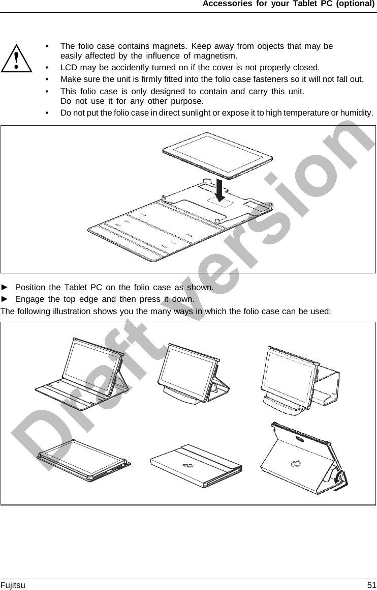 Accessories for your Tablet PC (optional) •The folio case contains magnets. Keep away from objects that may beeasily affected by the influence of magnetism.•LCD may be accidently turned on if the cover is not properly closed.•Make sure the unit is firmly fitted into the folio case fasteners so it will not fall out.•This folio case is only designed to contain and carry this unit.Do not use it for any other purpose.•Do not put the folio case in direct sunlight or expose it to high temperature or humidity.►Position the  Tablet PC on the folio case as shown.►Engage the top edge and then press it down.The following illustration shows you the many ways in which the folio case can be used: Fujitsu 51 