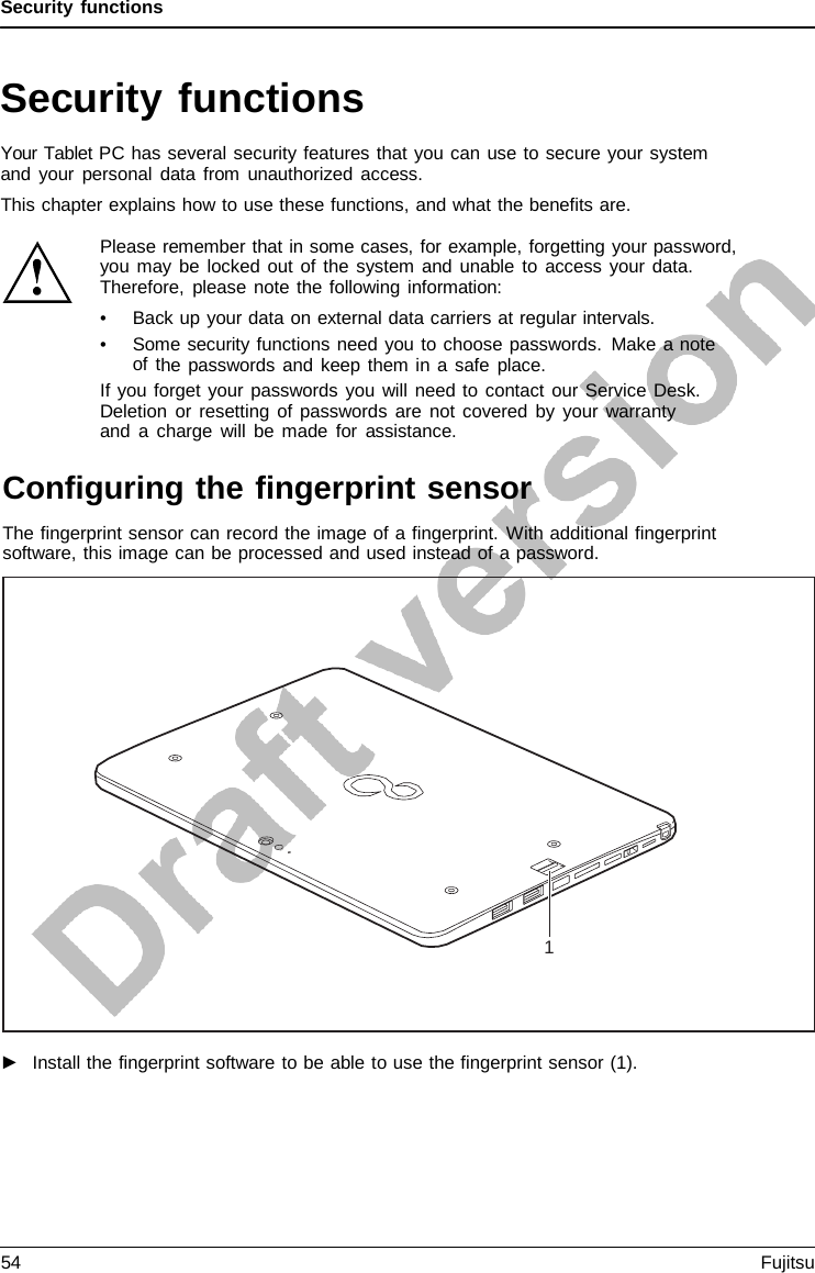 Security functions Security functions Your Tablet PC has several security features that you can use to secure your system and your personal data from unauthorized access. This chapter explains how to use these functions, and what the benefits are. ►Install the fingerprint software to be able to use the fingerprint sensor (1).1 Please remember that in some cases, for example, forgetting your password, you may be locked out of the system and unable to access your data. Therefore, please note the following information: •Back up your data on external data carriers at regular intervals.•Some security functions need you to choose passwords. Make a noteof the passwords and keep them in a safe place.If you forget your passwords you will need to contact our Service Desk. Deletion or resetting of passwords are not covered by your warranty and  a  charge will be made for assistance. Configuring the fingerprint sensor The fingerprint sensor can record the image of a fingerprint. With additional fingerprint software, this image can be processed and used instead of a password. 54 Fujitsu 