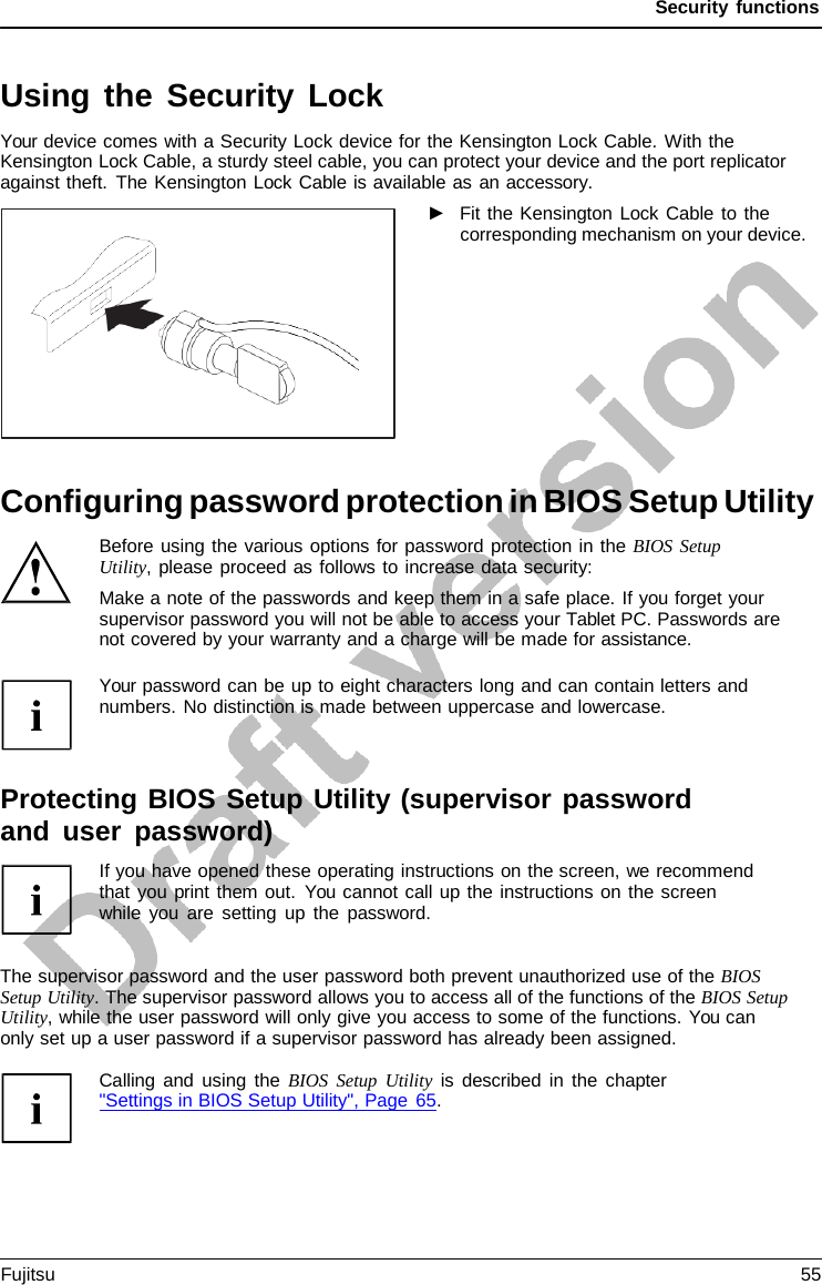 Security functions   Using the Security Lock Your device comes with a Security Lock device for the Kensington Lock Cable. With the Kensington Lock Cable, a sturdy steel cable, you can protect your device and the port replicator against theft. The Kensington Lock Cable is available as an accessory. ►   Fit the Kensington Lock Cable to the corresponding mechanism on your device.            Configuring password protection in BIOS Setup Utility Before using the various options for password protection in the BIOS Setup Utility, please proceed as follows to increase data security: Make a note of the passwords and keep them in a safe place. If you forget your supervisor password you will not be able to access your Tablet PC. Passwords are not covered by your warranty and a charge will be made for assistance.  Your password can be up to eight characters long and can contain letters and numbers. No distinction is made between uppercase and lowercase.    Protecting BIOS Setup Utility (supervisor password and user password) If you have opened these operating instructions on the screen, we recommend that you print them out. You cannot call up the instructions on the screen while you are setting up the password.   The supervisor password and the user password both prevent unauthorized use of the BIOS Setup Utility. The supervisor password allows you to access all of the functions of the BIOS Setup Utility, while the user password will only give you access to some of the functions. You can  only set up a user password if a supervisor password has already been assigned.  Calling and using the BIOS Setup Utility is described in the chapter  &quot;Settings in BIOS Setup Utility&quot;, Page 65. Fujitsu 55  