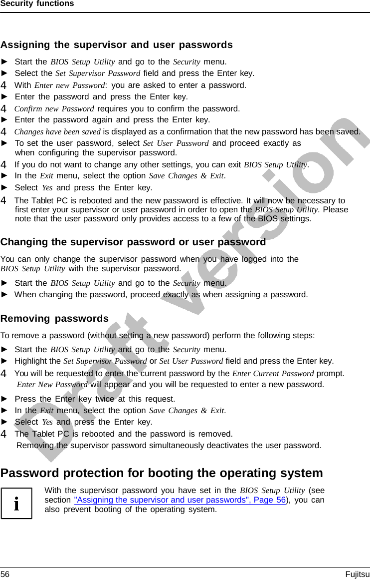 Security functions Assigning the supervisor and user passwords ►Start the BIOS Setup Utility and go to the Security menu.►Select the Set Supervisor Password field and press the Enter key.4   With Enter new Password:  you are asked to enter a password.►Enter the password and press the Enter  key. 4   Confirm new Password requires you to confirm the password.►Enter the password again and press the Enter key. 4   Changes have been saved is displayed as a confirmation that the new password has been saved.►To set the user password, select Set User Password and proceed exactly aswhen configuring the supervisor password. 4   If you do not want to change any other settings, you can exit BIOS Setup Utility.►In the Exit menu, select the option Save Changes &amp; Exit.►Select Yes and press the Enter  key. 4   The Tablet PC is rebooted and the new password is effective. It will now be necessary to first enter your supervisor or user password in order to open the BIOS Setup Utility. Pleasenote that the user password only provides access to a few of the BIOS settings.Changing the supervisor password or user password You can only change the supervisor password when you have logged into the BIOS Setup Utility with the supervisor password. ►Start the BIOS Setup Utility and go to the Security menu.►When changing the password, proceed exactly as when assigning a password.Removing passwords To remove a password (without setting a new password) perform the following steps: ►Start the BIOS Setup Utility and go to the Security menu.►Highlight the Set Supervisor Password or Set User Password field and press the Enter key. 4   You will be requested to enter the current password by the Enter Current Password prompt.Enter New Password will appear and you will be requested to enter a new password.►Press the Enter key twice at this request.►In the Exit menu, select the option Save Changes &amp;  Exit.►Select Yes and press the Enter  key. 4   The Tablet PC is rebooted and the password is removed.Removing the supervisor password simultaneously deactivates the user password.Password protection for booting the operating system With the supervisor password you have set in the BIOS Setup Utility (see section &quot;Assigning the supervisor and user passwords&quot;, Page 56), you can also prevent booting of the operating system. 56 Fujitsu 