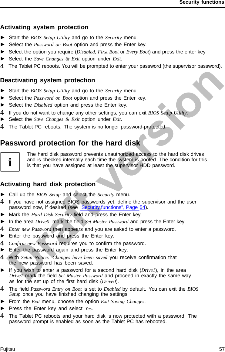 Security functions Activating system protection ►Start the BIOS Setup Utility and go to the Security menu.►Select the Password on Boot option and press the Enter key. ►Select the option you require (Disabled, First Boot or Every Boot) and press the enter key►Select the Save Changes &amp; Exit option under Exit.4   The Tablet PC reboots. You will be prompted to enter your password (the supervisor password). Deactivating system protection ►Start the BIOS Setup Utility and go to the Security menu.►Select the Password on Boot option and press the Enter key. ►Select the Disabled option and press the Enter key. 4   If you do not want to change any other settings, you can exit BIOS Setup Utility.►Select the Save Changes &amp; Exit option under Exit.4   The Tablet PC reboots. The system is no longer password-protected.Password protection for the hard disk The hard disk password prevents unauthorized access to the hard disk drives and is checked internally each time the system is booted. The condition for this is that you have assigned at least the supervisor HDD password. Activating hard disk protection ►Call up the BIOS Setup and select the Security menu.4   If you have not assigned BIOS passwords yet, define the supervisor and the userpassword now, if desired (see &quot;Security functions&quot;, Page 54). ►Mark the Hard Disk Security field and press the Enter key. ►In the area Drive0, mark the field Set Master Password and press the Enter key. 4   Enter new Password then appears and you are asked to enter a password.►Enter the password and press the Enter key. 4   Confirm new Password requires you to confirm the password.►Enter the password again and press the Enter key. 4   With Setup Notice:  Changes have been saved you receive confirmation thatthe new password has been saved. ►If you wish to enter  a  password for a second hard disk  (Drive1), in the areaDrive1 mark the field Set Master Password and proceed in exactly the same way as for the set up of the first hard disk  (Drive0). 4   The field Password Entry on Boot is set to Enabled by default. You can exit the BIOSSetup once you have finished changing the settings. ►From the Exit menu, choose the option Exit Saving Changes.►Press the Enter key and select Yes. 4   The Tablet PC reboots and your hard disk is now protected with a password. Thepassword prompt is enabled as soon as the Tablet PC has rebooted.Fujitsu 57 