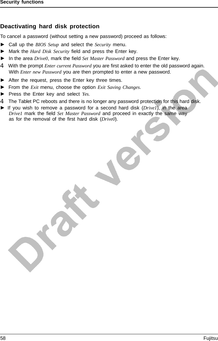Security functions Deactivating hard disk protection To cancel a password (without setting a new password) proceed as follows: ►Call up the BIOS Setup and select the Security menu.►Mark the Hard Disk Security field and press the Enter  key. ►In the area Drive0, mark the field Set Master Password and press the Enter key. 4   With the prompt Enter current Password you are first asked to enter the old password again. With Enter new Password you are then prompted to enter a new password.►After the request, press the Enter key three times.►From the Exit menu, choose the option Exit Saving Changes.►Press the Enter key and select Yes. 4   The Tablet PC reboots and there is no longer any password protection for this hard disk. ►If you wish to remove  a  password for a second hard disk  (Drive1), in the areaDrive1 mark the field Set Master Password and proceed in exactly the same way as for the removal of the first hard disk  (Drive0). 58 Fujitsu 