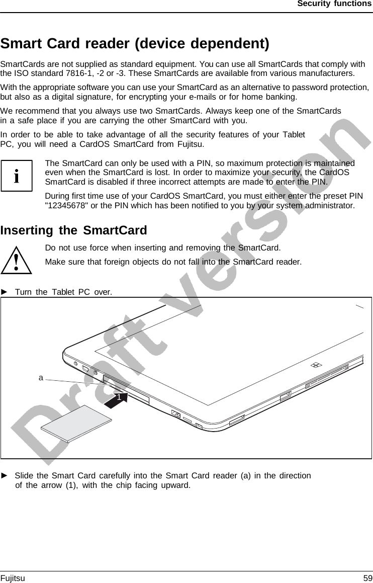 Security functions   Smart Card reader (device dependent) SmartCards are not supplied as standard equipment. You can use all SmartCards that comply with the ISO standard 7816-1, -2 or -3. These SmartCards are available from various manufacturers. With the appropriate software you can use your SmartCard as an alternative to password protection, but also as a digital signature, for encrypting your e-mails or for home banking. We recommend that you always use two SmartCards. Always keep one of the SmartCards in a safe place if you are carrying the other SmartCard with you. In order to be able to take advantage of all the security features of your Tablet PC, you will need  a CardOS SmartCard from Fujitsu.  The SmartCard can only be used with a PIN, so maximum protection is maintained even when the SmartCard is lost. In order to maximize your security, the CardOS SmartCard is disabled if three incorrect attempts are made to enter the PIN. During first time use of your CardOS SmartCard, you must either enter the preset PIN &quot;12345678&quot; or the PIN which has been notified to you by your system administrator.  Inserting the SmartCard Do not use force when inserting and removing the SmartCard. Make sure that foreign objects do not fall into the SmartCard reader.  ►   Turn the  Tablet  PC  over.   ►   Slide the Smart Card carefully into the Smart Card reader (a) in the direction of the arrow (1), with the chip facing upward.         a  1 Fujitsu 59  