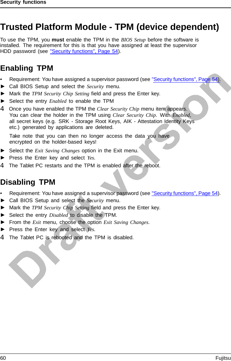 Security functions Trusted Platform Module - TPM (device dependent) To use the TPM, you must enable the TPM in the BIOS Setup before the software is installed. The requirement for this is that you have assigned at least the supervisor HDD password (see &quot;Security functions&quot;, Page 54). Enabling TPM •Requirement: You have assigned a supervisor password (see &quot;Security functions&quot;, Page 54).►Call BIOS Setup and select the Security menu.►Mark the TPM Security Chip Setting field and press the Enter key.►Select the entry Enabled to enable the TPM4   Once you have enabled the TPM the Clear Security Chip menu item appears.You can clear the holder in the TPM using Clear Security Chip.  With Enabled,all secret keys (e.g. SRK - Storage Root Keys, AIK - Attestation Identity Keysetc.)  generated by applications are deleted.Take note that you can then no longer access the data you haveencrypted on the holder-based keys!►Select the Exit Saving Changes option in the Exit menu.►Press the Enter key and select Yes. 4   The Tablet PC restarts and the TPM is enabled after the reboot. Disabling TPM •Requirement: You have assigned a supervisor password (see &quot;Security functions&quot;, Page 54).►Call BIOS Setup and select the Security menu.►Mark the TPM Security Chip Setting field and press the Enter key.►Select the entry Disabled to disable the TPM.►From the Exit menu, choose the option Exit Saving Changes.►Press the Enter key and select Yes. 4   The Tablet  PC is rebooted and the TPM is disabled.60 Fujitsu 