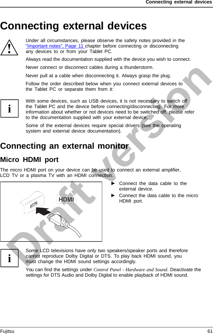 Connecting external devices Connecting external devices Under all circumstances, please observe the safety notes provided in the &quot;Important notes&quot;, Page 11 chapter before connecting or disconnecting any devices to or from your  Tablet  PC. Always read the documentation supplied with the device you wish to connect. Never connect or disconnect cables during a thunderstorm. Never pull at a cable when disconnecting it. Always grasp the plug. Follow the order described below when you connect external devices to the  Tablet  PC or separate them from it: With some devices, such as USB devices, it is not necessary to switch off  the Tablet PC and the device before connecting/disconnecting. For more information about whether or not devices need to be switched off, please refer to the documentation supplied with your external device. Some of the external devices require special drivers (see the operating system and external device documentation). Connecting an external monitor Micro HDMI port The micro HDMI port on your device can be used to connect an external amplifier, LCD TV or a plasma TV with an HDMI connection. ►Connect the data cable to theexternal device.►Connect the data cable to the microHDMI port.Some LCD televisions have only two speakers/speaker ports and therefore cannot reproduce Dolby Digital or DTS. To play back HDMI sound, you must change the HDMI sound settings accordingly. You can find the settings under Control Panel - Hardware and Sound. Deactivate the settings for DTS Audio and Dolby Digital to enable playback of HDMI sound. Fujitsu 61 