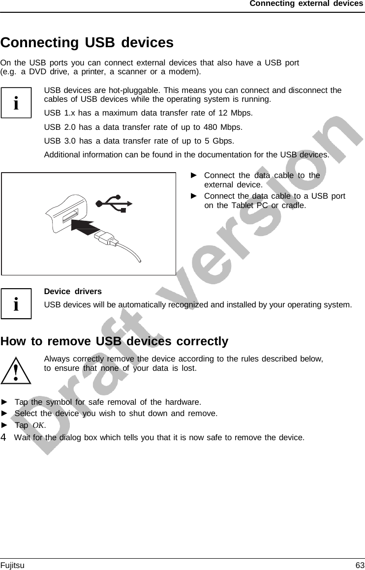 Connecting external devices Connecting USB devices On the USB ports you can connect external devices that also have a USB port (e.g.  a DVD drive,  a  printer,  a scanner or a modem). USB devices are hot-pluggable. This means you can connect and disconnect the cables of USB devices while the operating system is running. USB 1.x has a maximum data transfer rate of 12 Mbps. USB 2.0 has a data transfer rate of up to 480 Mbps. USB 3.0 has a data transfer rate of up to  5 Gbps. Additional information can be found in the documentation for the USB devices. ►Connect the data cable to theexternal device.►Connect the data cable to a USB porton the Tablet PC or cradle.Device drivers USB devices will be automatically recognized and installed by your operating system. How to remove USB devices correctly Always correctly remove the device according to the rules described below, to ensure that none of your data is lost. ►Tap the symbol for safe removal of the hardware.►Select the device you wish to shut down and remove.►Tap  OK.4   Wait for the dialog box which tells you that it is now safe to remove the device. Fujitsu 63 