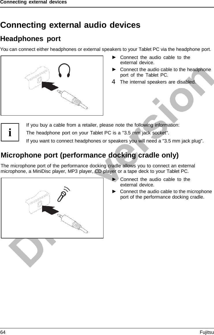 Connecting external devices Connecting external audio devices Headphones port You can connect either headphones or external speakers to your Tablet PC via the headphone port. ►Connect the audio cable to theexternal device. ►Connect the audio cable to the headphone port of the  Tablet  PC. 4   The internal speakers are disabled.If you buy a cable from a retailer, please note the following information: The headphone port on your Tablet PC is a &quot;3.5 mm jack socket&quot;. If you want to connect headphones or speakers you will need a &quot;3.5 mm jack plug&quot;. Microphone port (performance docking cradle only) The microphone port of the performance docking cradle allows you to connect an external microphone, a MiniDisc player, MP3 player, CD player or a tape deck to your Tablet PC. ►Connect the audio cable to theexternal device. ►Connect the audio cable to the microphone port of the performance docking cradle. 64 Fujitsu 