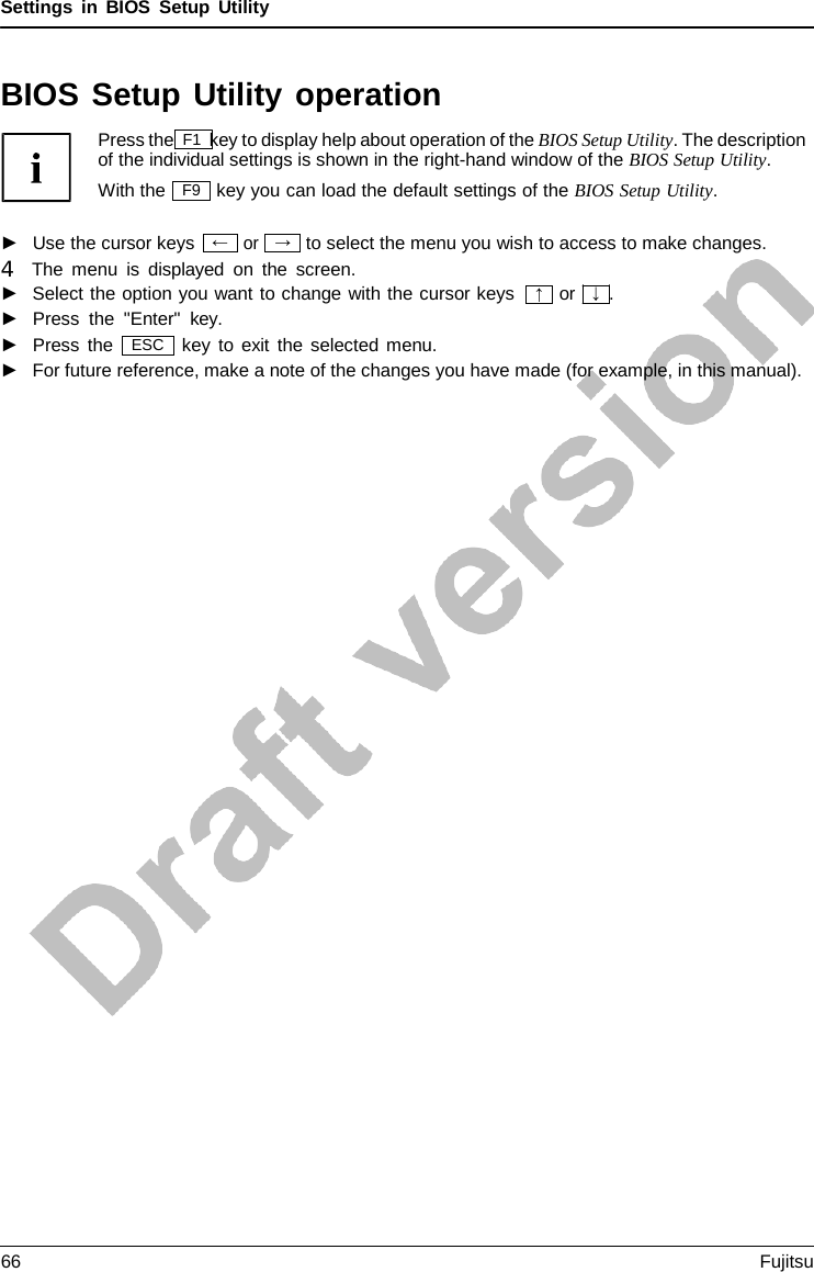 Settings in BIOS Setup Utility → BIOS Setup Utility operation Press the F1 key to display help about operation of the BIOS Setup Utility. The description of the individual settings is shown in the right-hand window of the BIOS Setup Utility. With the key you can load the default settings of the BIOS Setup Utility. ►Use the cursor keysor to select the menu you wish to access to make changes. 4   The menu is displayed on the screen. ►Select the option you want to change with the cursor keys►Press the &quot;Enter&quot;  key. or   ↓  . ►Press the key to exit the selected menu. ►For future reference, make a note of the changes you have made (for example, in this manual).F9 ← ↑ ESC 66 Fujitsu 