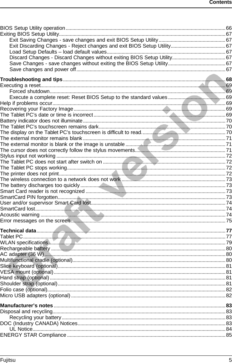 Contents BIOS Setup Utility operation ........................................................................................................................ 66 Exiting BIOS Setup Utility ............................................................................................................................. 67 Exit Saving Changes - save changes and exit BIOS Setup Utility .................................................. 67 Exit Discarding Changes - Reject changes and exit BIOS Setup Utility ......................................... 67 Load Setup Defaults – load default values ......................................................................................... 67 Discard Changes - Discard Changes without exiting BIOS Setup Utility ........................................ 67 Save Changes - save changes without exiting the BIOS Setup Utility ........................................... 67 Save changes and power off ................................................................................................................ 67 Troubleshooting and tips .......................................................................................................................... 68 Executing a reset........................................................................................................................................... 69 Forced shutdown .................................................................................................................................... 69 Execute a complete reset: Reset BIOS Setup to the standard values ........................................... 69 Help if problems occur .................................................................................................................................. 69 Recovering your Factory Image .................................................................................................................. 69 The Tablet PC’s date or time is incorrect ................................................................................................... 69 Battery indicator does not illuminate ........................................................................................................... 70 The Tablet PC’s touchscreen remains dark ............................................................................................... 70 The display on the Tablet PC’s touchscreen is difficult to read. .............................................................. 70 The external monitor remains blank ........................................................................................................... 71 The external monitor is blank or the image is unstable ........................................................................... 71 The cursor does not correctly follow the stylus movements .................................................................... 71 Stylus input not working ............................................................................................................................... 72 The Tablet PC does not start after switch on ............................................................................................ 72 The Tablet PC stops working ....................................................................................................................... 72 The printer does not print ............................................................................................................................. 72 The wireless connection to a network does not work .............................................................................. 73 The battery discharges too quickly ............................................................................................................. 73 Smart Card reader is not recognized ......................................................................................................... 73 SmartCard PIN forgotten .............................................................................................................................. 73 User and/or supervisor Smart Card lost ..................................................................................................... 74 SmartCard lost ............................................................................................................................................... 74 Acoustic warning ........................................................................................................................................... 74 Error messages on the screen .................................................................................................................... 75 Technical data .............................................................................................................................................. 77 Tablet PC ........................................................................................................................................................ 77 WLAN specifications ..................................................................................................................................... 79 Rechargeable battery ................................................................................................................................... 80 AC adapter (36 W) ........................................................................................................................................ 80 Multifunctional cradle (optional)................................................................................................................... 80 Slice keyboard (optional) .............................................................................................................................. 81 VESA mount (optional) ................................................................................................................................. 81 Hand strap (optional) .................................................................................................................................... 81 Shoulder strap (optional) .............................................................................................................................. 81 Folio case (optional)...................................................................................................................................... 82 Micro USB adapters (optional) .................................................................................................................... 82 Manufacturer’s notes ................................................................................................................................. 83 Disposal and recycling .................................................................................................................................. 83 Recycling your battery ........................................................................................................................... 83 DOC (Industry CANADA) Notices ............................................................................................................... 83 UL Notice ................................................................................................................................................. 84 ENERGY STAR Compliance ....................................................................................................................... 85 Fujitsu  5 