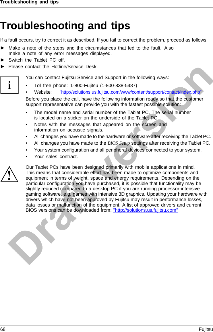 Troubleshooting and tips   Troubleshooting and tips If a fault occurs, try to correct it as described. If you fail to correct the problem, proceed as follows: ►   Make a note of the steps and the circumstances that led to the fault.  Also make  a  note of any error messages displayed. ►   Switch the  Tablet PC off. ►   Please contact the Hotline/Service Desk.  You can contact Fujitsu Service and Support in the following ways: • Toll free phone:  1-800-Fujitsu (1-800-838-5487) • Website:      &quot;http://solutions.us.fujitsu.com/www/content/support/contact/index.php&quot; Before you place the call, have the following information ready so that the customer support representative can provide you with the fastest possible solution: • The model name and serial number of the Tablet PC. The serial number is located on a sticker on the underside of the Tablet PC. • Notes with the messages that appeared on the screen and information on acoustic signals. • All changes you have made to the hardware or software after receiving the Tablet PC. • All changes you have made to the BIOS Setup settings after receiving the Tablet PC. • Your system configuration and all peripheral devices connected to your system. • Your sales contract.  Our Tablet PCs have been designed primarily with mobile applications in mind.     This means that considerable effort has been made to optimize components and equipment in terms of weight, space and energy requirements. Depending on the particular configuration you have purchased, it is possible that functionality may be slightly reduced compared to a desktop PC if you are running processor-intensive gaming software, e.g. games with intensive 3D graphics. Updating your hardware with drivers which have not been approved by Fujitsu may result in performance losses, data losses or malfunction of the equipment. A list of approved drivers and current BIOS versions can be downloaded from: &quot;http://solutions.us.fujitsu.com&quot; 68 Fujitsu  