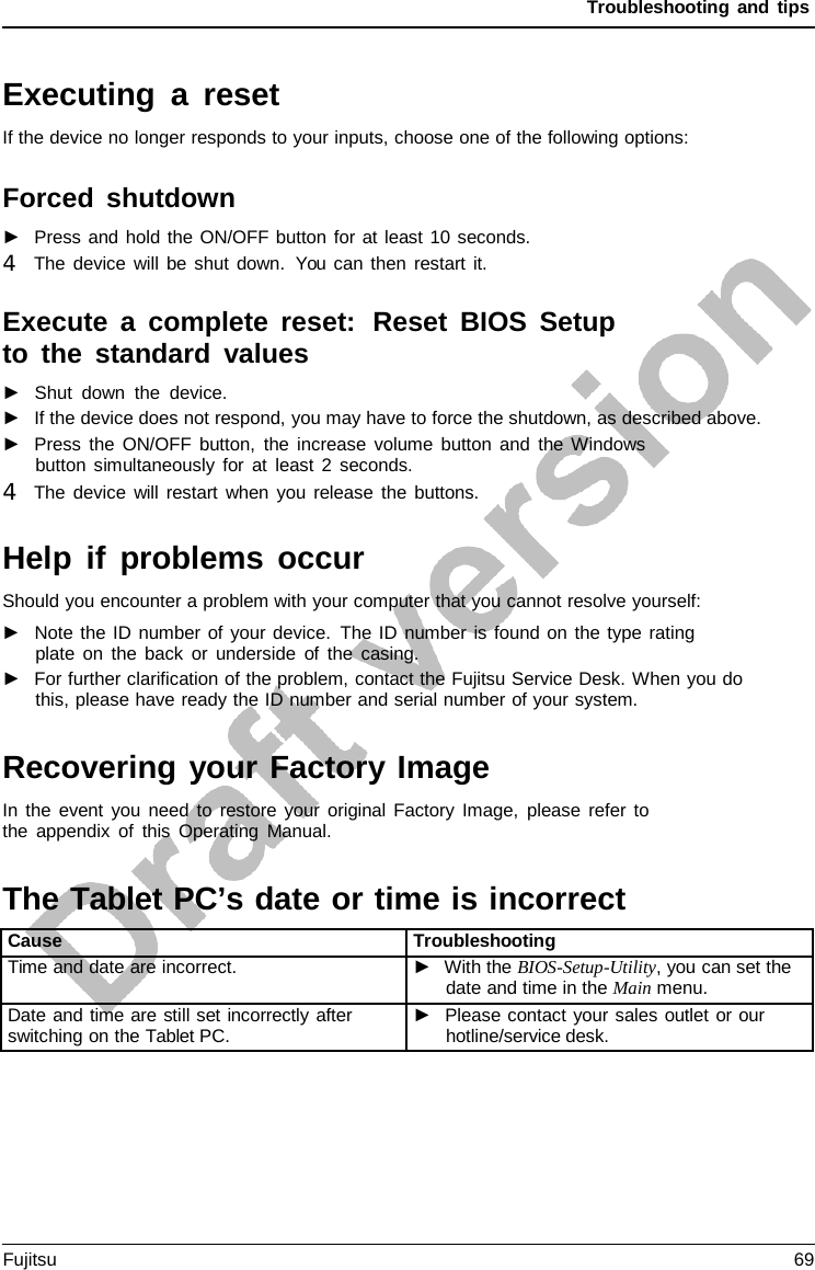 Troubleshooting and tips   Executing  a  reset If the device no longer responds to your inputs, choose one of the following options:  Forced shutdown ►   Press and hold the ON/OFF button for at least 10 seconds. 4   The device will be shut down. You can then restart it.  Execute a  complete reset:  Reset BIOS Setup to the standard values ►   Shut down the device. ►   If the device does not respond, you may have to force the shutdown, as described above. ►   Press the ON/OFF button, the increase volume button and the Windows button simultaneously for at least 2 seconds. 4   The device will restart when you release the buttons.  Help if problems occur Should you encounter a problem with your computer that you cannot resolve yourself: ►   Note the ID number of your device. The ID number is found on the type rating plate on the back or underside of the casing. ►   For further clarification of the problem, contact the Fujitsu Service Desk. When you do this, please have ready the ID number and serial number of your system.   Recovering your Factory Image In the event you need to restore your original Factory Image, please refer to the appendix of this Operating Manual.   The Tablet PC’s date or time is incorrect tery  Cause Troubleshooting Time and date are incorrect. ►  With the BIOS-Setup-Utility, you can set the date and time in the Main menu. Date and time are still set incorrectly after switching on the Tablet PC. ►   Please contact your sales outlet or our hotline/service desk.  Fujitsu 69  