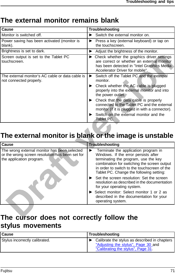 Troubleshooting and tips   The external monitor remains blank  Cause Troubleshooting Monitor is switched off. ►   Switch the external monitor on. Power saving has been activated (monitor is blank). ►   Press a key (external keyboard) or tap on the touchscreen. Brightness is set to dark. ►   Adjust the brightness of the monitor. Screen output is set to the Tablet PC touchscreen. ► Check whether the graphics driver settings are correct or whether an external monitor has been detected in &quot;Intel Graphics Media Accelerator Driver for mobile&quot;. The external monitor’s AC cable or data cable is not connected properly. ►   Switch off the Tablet PC and the external monitor. ►   Check whether the AC cable is plugged properly into the external monitor and into the power outlet. ►   Check that the data cable is properly connected to the Tablet PC and the external monitor (if it is plugged in with a connector). ►   Switch on the external monitor and the Tablet PC.  The external monitor is blank or the image is unstable  Cause Troubleshooting The wrong external monitor has been selected or the wrong screen resolution has been set for the application program. ►    Terminate the application program in Windows. If the error persists after terminating the program, use the key combination for switching the screen output in order to switch to the touchscreen of the Tablet PC. Change the following setting: ►   Set the screen resolution: Set the screen resolution as described in the documentation for your operating system. ► Select monitor: Select monitor 1 or 2 as described in the documentation for your operating system.  The cursor does not correctly follow the stylus movements  Cause Troubleshooting Stylus incorrectly calibrated. ►   Calibrate the stylus as described in chapters  &quot;Adjusting the stylus&quot;, Page 30 and  &quot;Calibrating the stylus&quot;, Page 31. Fujitsu 71  