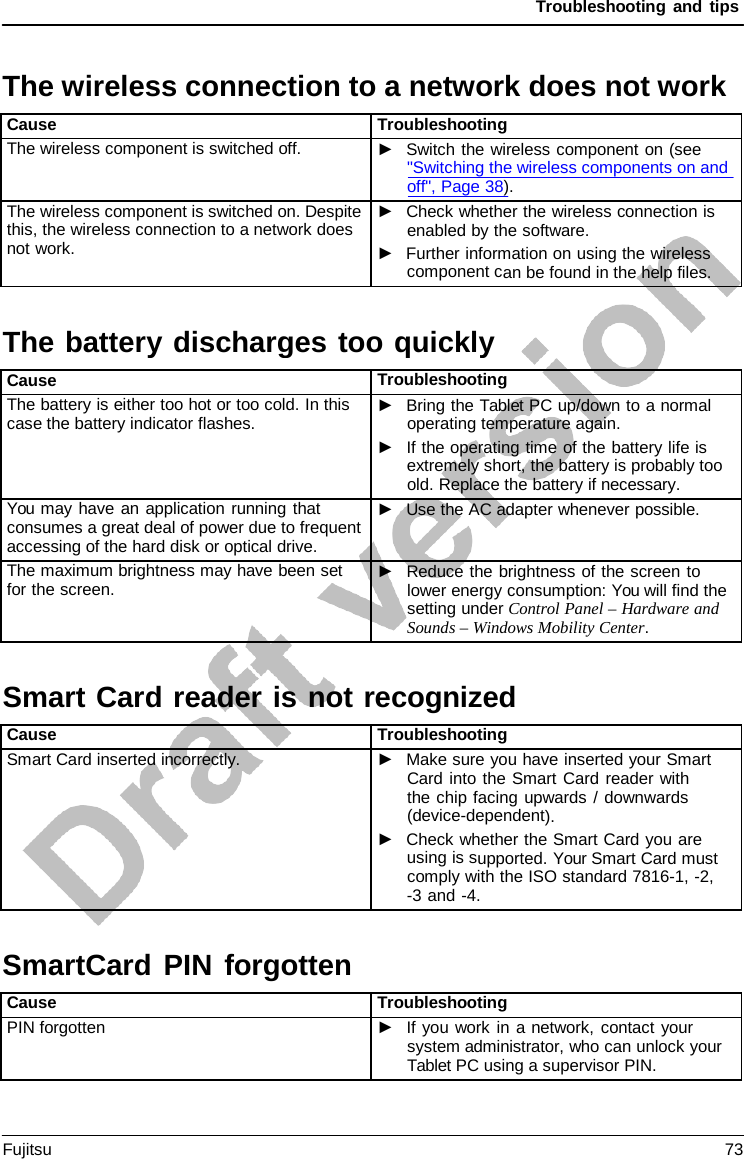 Troubleshooting and tips The battery discharges too quicklySmart Card reader is not recognizedThe wireless connection to a network does not work Cause Troubleshooting The wireless component is switched off. ►Switch the wireless component on (see&quot;Switching the wireless components on andoff&quot;, Page 38). The wireless component is switched on. Despite this, the wireless connection to a network does not work. ►Check whether the wireless connection isenabled by the software.►Further information on using the wirelesscomponent can be found in the help files. Cause Troubleshooting The battery is either too hot or too cold. In this case the battery indicator flashes. ►Bring the Tablet PC up/down to a normaloperating temperature again.►If the operating time of the battery life isextremely short, the battery is probably tooold. Replace the battery if necessary.You may have an application running that consumes a great deal of power due to frequent accessing of the hard disk or optical drive. ►Use the AC adapter whenever possible.The maximum brightness may have been set for the screen. ►Reduce the brightness of the screen tolower energy consumption: You will find thesetting under Control Panel – Hardware andSounds – Windows Mobility Center.Cause Troubleshooting Smart Card inserted incorrectly. ►Make sure you have inserted your SmartCard into the Smart Card reader withthe chip facing upwards / downwards(device-dependent).►Check whether the Smart Card you areusing is supported. Your Smart Card mustcomply with the ISO standard 7816-1, -2,-3 and -4.SmartCard PIN forgotten Cause Troubleshooting PIN forgotten ►If you work in a network, contact yoursystem administrator, who can unlock yourTablet PC using a supervisor PIN.Fujitsu 73 