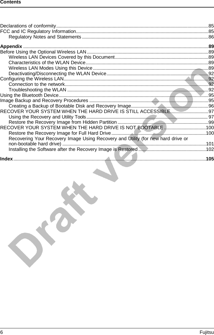 Contents Declarations of conformity ............................................................................................................................ 85 FCC and IC Regulatory Information............................................................................................................ 85 Regulatory Notes and Statements ....................................................................................................... 86 Appendix ....................................................................................................................................................... 89 Before Using the Optional Wireless LAN ................................................................................................... 89 Wireless LAN Devices Covered by this Document ............................................................................ 89 Characteristics of the WLAN Device .................................................................................................... 89 Wireless LAN Modes Using this Device .............................................................................................. 89 Deactivating/Disconnecting the WLAN Device ................................................................................... 92 Configuring the Wireless LAN ...................................................................................................................... 92 Connection to the network ..................................................................................................................... 92 Troubleshooting the WLAN ................................................................................................................... 92 Using the Bluetooth Device .......................................................................................................................... 95 Image Backup and Recovery Procedures ................................................................................................. 95 Creating a Backup of Bootable Disk and Recovery Image ............................................................... 96 RECOVER YOUR SYSTEM WHEN THE HARD DRIVE IS STILL ACCESSIBLE ............................... 97 Using the Recovery and Utility Tools ................................................................................................................ 97 Restore the Recovery Image from Hidden Partition .......................................................................... 99 RECOVER YOUR SYSTEM WHEN THE HARD DRIVE IS NOT BOOTABLE ..................................100 Restore the Recovery Image for Full Hard Drive .............................................................................100 Recovering Your Recovery Image Using Recovery and Utility (for new hard drive or non-bootable hard drive) .....................................................................................................................101 Installing the Software after the Recovery Image is Restored .......................................................102 Index ............................................................................................................................................................. 105 6  Fujitsu 