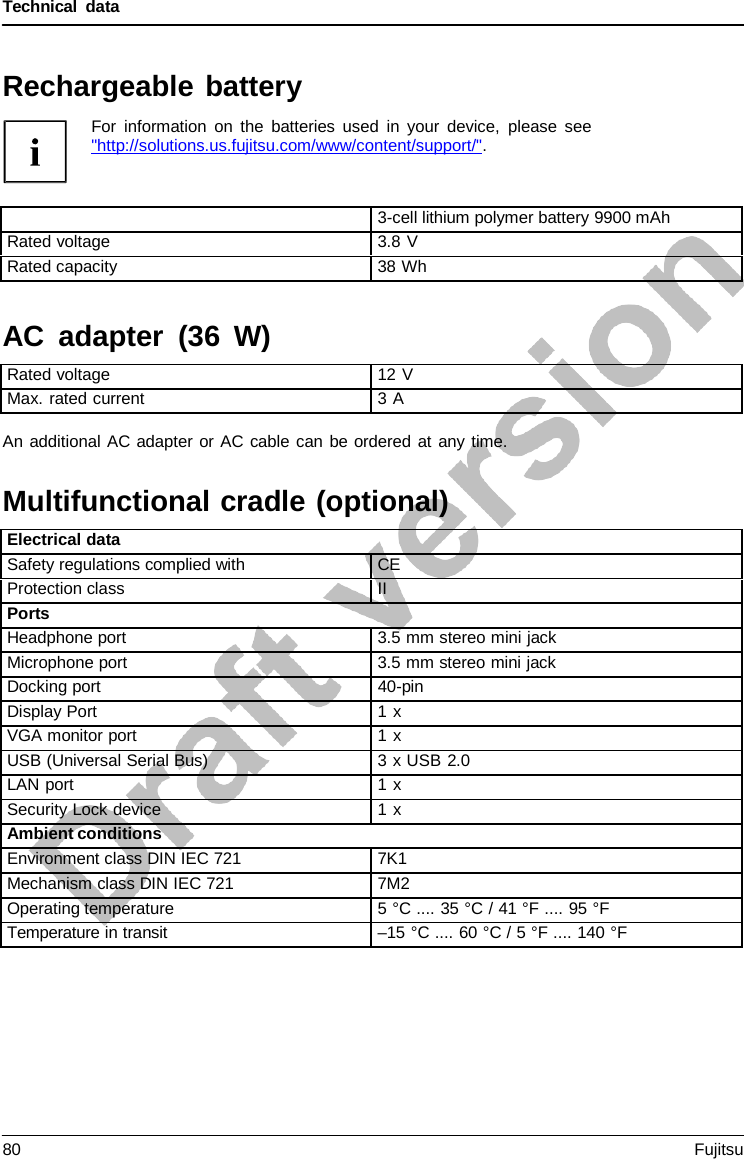 Technical data  AC adapter (36 W) An additional AC adapter or AC cable can be ordered at any time.   Multifunctional cradle (optional)  Rechargeable battery For information on the batteries used in your device, please see  &quot;http://solutions.us.fujitsu.com/www/content/support/&quot;.    3-cell lithium polymer battery 9900 mAh Rated voltage 3.8 V Rated capacity 38 Wh    Rated voltage 12 V Max. rated current 3 A      Electrical data Safety regulations complied with CE Protection class II Ports Headphone port 3.5 mm stereo mini jack Microphone port 3.5 mm stereo mini jack Docking port 40-pin Display Port 1 x VGA monitor port 1 x  USB (Universal Serial Bus) 3 x USB 2.0 LAN port 1 x Security Lock device 1 x  Ambient conditions Environment class DIN IEC 721 7K1 Mechanism class DIN IEC 721 7M2 Operating temperature 5 °C .... 35 °C / 41 °F .... 95 °F Temperature in transit –15 °C .... 60 °C / 5 °F .... 140 °F 80 Fujitsu  