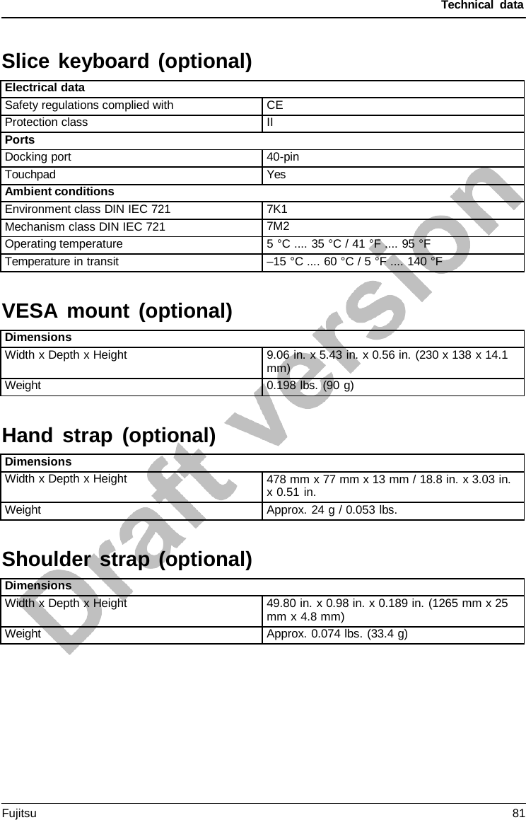 Technical data  VESA  mount (optional) Hand strap (optional) Shoulder strap (optional)  Slice keyboard (optional)  Electrical data Safety regulations complied with CE Protection class II Ports Docking port 40-pin Touchpad Yes Ambient conditions Environment class DIN IEC 721 7K1 Mechanism class DIN IEC 721 7M2 Operating temperature 5 °C .... 35 °C / 41 °F .... 95 °F Temperature in transit –15 °C .... 60 °C / 5 °F .... 140 °F    Dimensions Width x Depth x Height 9.06 in. x 5.43 in. x 0.56 in. (230 x 138 x 14.1 mm) Weight 0.198 lbs. (90 g)    Dimensions Width x Depth x Height 478 mm x 77 mm x 13 mm / 18.8 in. x 3.03 in. x 0.51 in. Weight Approx. 24 g / 0.053 lbs.    Dimensions Width x Depth x Height 49.80 in. x 0.98 in. x 0.189 in. (1265 mm x 25 mm x 4.8 mm) Weight Approx. 0.074 lbs. (33.4 g) Fujitsu 81  