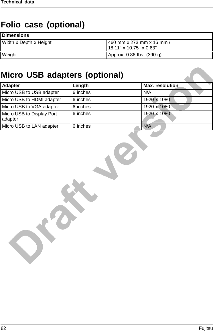 Technical data  Micro USB adapters (optional)  Folio case (optional)  Dimensions Width x Depth x Height 460 mm x 273 mm x 16 mm / 18.11&quot; x 10.75&quot; x 0.63&quot; Weight Approx. 0.86 lbs. (390 g)    Adapter Length Max. resolution Micro USB to USB adapter 6 inches N/A Micro USB to HDMI adapter 6 inches 1920 x 1080 Micro USB to VGA adapter 6 inches 1920 x 1080 Micro USB to Display Port adapter 6 inches 1920 x 1080 Micro USB to LAN adapter 6 inches N/A 82 Fujitsu  