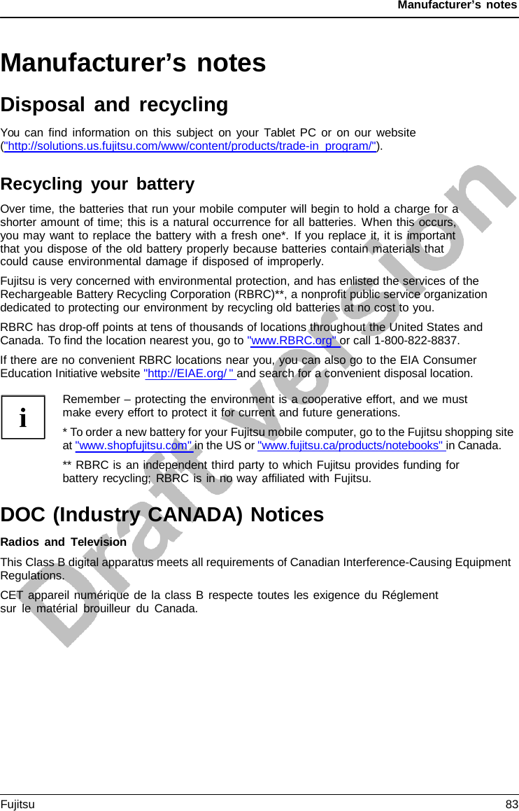 Manufacturer’s notes   Manufacturer’s notes Disposal and recycling You can find information on this subject on your  Tablet PC or on our website (&quot;http://solutions.us.fujitsu.com/www/content/products/trade-in_program/&quot;).  Recycling your battery Over time, the batteries that run your mobile computer will begin to hold a charge for a shorter amount of time; this is a natural occurrence for all batteries. When this occurs, you may want to replace the battery with a fresh one*. If you replace it, it is important that you dispose of the old battery properly because batteries contain materials that could cause environmental damage if disposed of improperly. Fujitsu is very concerned with environmental protection, and has enlisted the services of the Rechargeable Battery Recycling Corporation (RBRC)**, a nonprofit public service organization dedicated to protecting our environment by recycling old batteries at no cost to you. RBRC has drop-off points at tens of thousands of locations throughout the United States and Canada. To find the location nearest you, go to &quot;www.RBRC.org&quot; or call 1-800-822-8837. If there are no convenient RBRC locations near you, you can also go to the EIA Consumer Education Initiative website &quot;http://EIAE.org/ &quot; and search for a convenient disposal location.  Remember – protecting the environment is a cooperative effort, and we must make every effort to protect it for current and future generations. * To order a new battery for your Fujitsu mobile computer, go to the Fujitsu shopping site at &quot;www.shopfujitsu.com&quot; in the US or &quot;www.fujitsu.ca/products/notebooks&quot; in Canada. ** RBRC is an independent third party to which Fujitsu provides funding for battery recycling; RBRC is in no way affiliated with Fujitsu.  DOC (Industry CANADA) Notices Radios and Television This Class B digital apparatus meets all requirements of Canadian Interference-Causing Equipment Regulations. CET appareil numérique de la class B respecte toutes les exigence du Réglement sur le matérial brouilleur du Canada. Fujitsu 83  