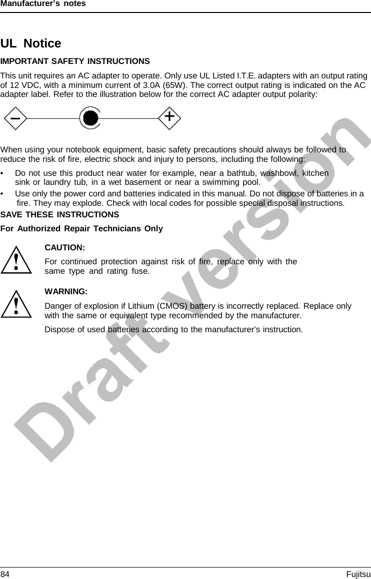 Manufacturer’s notes UL Notice IMPORTANT SAFETY INSTRUCTIONS This unit requires an AC adapter to operate. Only use UL Listed I.T.E. adapters with an output rating of 12 VDC, with a minimum current of 3.0A (65W). The correct output rating is indicated on the AC adapter label. Refer to the illustration below for the correct AC adapter output polarity: When using your notebook equipment, basic safety precautions should always be followed to reduce the risk of fire, electric shock and injury to persons, including the following: •Do not use this product near water for example, near a bathtub, washbowl, kitchensink or laundry tub, in a wet basement or near a swimming pool. •Use only the power cord and batteries indicated in this manual. Do not dispose of batteries in afire. They may explode. Check with local codes for possible special disposal instructions. SAVE THESE INSTRUCTIONS For Authorized Repair Technicians Only CAUTION: For continued protection against risk of fire, replace only with the same type and rating fuse. WARNING: Danger of explosion if Lithium (CMOS) battery is incorrectly replaced. Replace only with the same or equivalent type recommended by the manufacturer. Dispose of used batteries according to the manufacturer’s instruction. 84 Fujitsu 