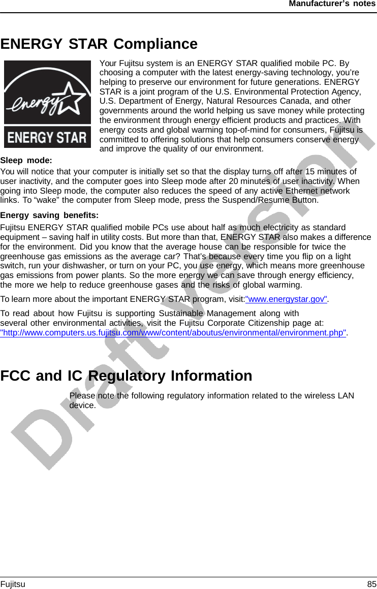 Manufacturer’s notes ENERGY STAR Compliance Your Fujitsu system is an ENERGY STAR qualified mobile PC. By choosing a computer with the latest energy-saving technology, you’re helping to preserve our environment for future generations. ENERGY STAR is a joint program of the U.S. Environmental Protection Agency, U.S. Department of Energy, Natural Resources Canada, and other governments around the world helping us save money while protecting the environment through energy efficient products and practices. With energy costs and global warming top-of-mind for consumers, Fujitsu is committed to offering solutions that help consumers conserve energy and improve the quality of our environment. Sleep mode: You will notice that your computer is initially set so that the display turns off after 15 minutes of user inactivity, and the computer goes into Sleep mode after 20 minutes of user inactivity. When going into Sleep mode, the computer also reduces the speed of any active Ethernet network links. To “wake” the computer from Sleep mode, press the Suspend/Resume Button. Energy saving benefits: Fujitsu ENERGY STAR qualified mobile PCs use about half as much electricity as standard equipment – saving half in utility costs. But more than that, ENERGY STAR also makes a difference for the environment. Did you know that the average house can be responsible for twice the greenhouse gas emissions as the average car? That’s because every time you flip on a light switch, run your dishwasher, or turn on your PC, you use energy, which means more greenhouse gas emissions from power plants. So the more energy we can save through energy efficiency,     the more we help to reduce greenhouse gases and the risks of global warming. To learn more about the important ENERGY STAR program, visit:&quot;www.energystar.gov&quot;. To read about how Fujitsu is supporting Sustainable Management along with several other environmental activities, visit the Fujitsu Corporate Citizenship page at: &quot;http://www.computers.us.fujitsu.com/www/content/aboutus/environmental/environment.php&quot;. FCC and IC Regulatory Information Please note the following regulatory information related to the wireless LAN device. Fujitsu 85 