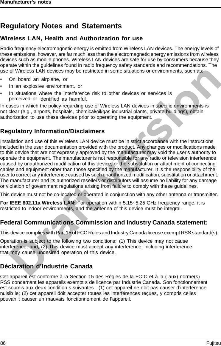 Manufacturer’s notes Regulatory Notes and Statements Wireless LAN, Health and Authorization for use Radio frequency electromagnetic energy is emitted from Wireless LAN devices. The energy levels of these emissions, however, are far much less than the electromagnetic energy emissions from wireless devices such as mobile phones. Wireless LAN devices are safe for use by consumers because they operate within the guidelines found in radio frequency safety standards and recommendations. The use of Wireless LAN devices may be restricted in some situations or environments, such as: •On board an airplane,  or•In an explosive environment, or•In situations where the interference risk to other devices or services isperceived or identified as harmful.In cases in which the policy regarding use of Wireless LAN devices in specific environments is not clear (e.g., airports, hospitals, chemical/oil/gas industrial plants, private buildings), obtain authorization to use these devices prior to operating the equipment. Regulatory Information/Disclaimers Installation and use of this Wireless LAN device must be in strict accordance with the instructions included in the user documentation provided with the product. Any changes or modifications made to this device that are not expressly approved by the manufacturer may void the user’s authority to operate the equipment. The manufacturer is not responsible for any radio or television interference caused by unauthorized modification of this device, or the substitution or attachment of connecting cables and equipment other than those specified by the manufacturer. It is the responsibility of the user to correct any interference caused by such unauthorized modification, substitution or attachment. The manufacturer and its authorized resellers or distributors will assume no liability for any damage or violation of government regulations arising from failure to comply with these guidelines. This device must not be co-located or operated in conjunction with any other antenna or transmitter. For IEEE 802.11a Wireless LAN: For operation within 5.15~5.25 GHz frequency range, it is restricted to indoor environments, and the antenna of this device must be integral. Federal Communications Commission and Industry Canada statement: This device complies with Part 15 of FCC Rules and Industry Canada license exempt RSS standard(s). Operation is subject to the following two conditions: (1) This device may not cause interference, and, (2) This device must accept any interference, including interference that may cause undesired operation of this device. Déclaration d’Industrie Canada Cet appareil est conforme à la Section 15 des Règles de la FC C et à la ( aux) norme(s) RSS concernant les appareils exempt s de licence par Industrie Canada. Son fonctionnement est soumis aux deux condition s suivantes : (1) cet appareil ne doit pas causer d’interférence nuisib le; (2) cet appareil doit accepter toutes les interférences reçues, y compris celles pouvan t causer un mauvais fonctionnement de l’appareil. 86 Fujitsu 