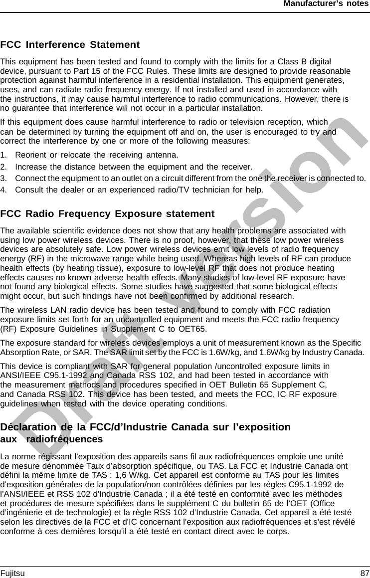 Manufacturer’s notes FCC Interference Statement This equipment has been tested and found to comply with the limits for a Class B digital device, pursuant to Part 15 of the FCC Rules. These limits are designed to provide reasonable protection against harmful interference in a residential installation. This equipment generates, uses, and can radiate radio frequency energy. If not installed and used in accordance with   the instructions, it may cause harmful interference to radio communications. However, there is no guarantee that interference will not occur in a particular installation. If this equipment does cause harmful interference to radio or television reception, which can be determined by turning the equipment off and on, the user is encouraged to try and correct the interference by one or more of the following measures: 1.Reorient or relocate the receiving antenna.2.Increase the distance between the equipment and the receiver.3.Connect the equipment to an outlet on a circuit different from the one the receiver is connected to.4.Consult the dealer or an experienced radio/TV technician for help.FCC Radio Frequency Exposure statement The available scientific evidence does not show that any health problems are associated with using low power wireless devices. There is no proof, however, that these low power wireless devices are absolutely safe. Low power wireless devices emit low levels of radio frequency energy (RF) in the microwave range while being used. Whereas high levels of RF can produce health effects (by heating tissue), exposure to low-level RF that does not produce heating effects causes no known adverse health effects. Many studies of low-level RF exposure have not found any biological effects. Some studies have suggested that some biological effects might occur, but such findings have not been confirmed by additional research. The wireless LAN radio device has been tested and found to comply with FCC radiation exposure limits set forth for an uncontrolled equipment and meets the FCC radio frequency (RF) Exposure Guidelines in Supplement C to OET65. The exposure standard for wireless devices employs a unit of measurement known as the Specific Absorption Rate, or SAR. The SAR limit set by the FCC is 1.6W/kg, and 1.6W/kg by Industry Canada. This device is compliant with SAR for general population /uncontrolled exposure limits in ANSI/IEEE C95.1-1992 and Canada RSS 102, and had been tested in accordance with the measurement methods and procedures specified in OET Bulletin 65 Supplement C, and Canada RSS 102. This device has been tested, and meets the FCC, IC RF exposure guidelines when tested with the device operating conditions. Déclaration de la FCC/d’Industrie Canada sur l’exposition aux   radiofréquences La norme régissant l’exposition des appareils sans fil aux radiofréquences emploie une unité   de mesure dénommée Taux d’absorption spécifique, ou TAS. La FCC et Industrie Canada ont défini la même limite de TAS : 1,6 W/kg. Cet appareil est conforme au TAS pour les limites d’exposition générales de la population/non contrôlées définies par les règles C95.1-1992 de l’ANSI/IEEE et RSS 102 d’Industrie Canada ; il a été testé en conformité avec les méthodes     et procédures de mesure spécifiées dans le supplément C du bulletin 65 de l’OET (Office d’ingénierie et de technologie) et la règle RSS 102 d’Industrie Canada. Cet appareil a été testé selon les directives de la FCC et d’IC concernant l’exposition aux radiofréquences et s’est révélé conforme à ces dernières lorsqu’il a été testé en contact direct avec le corps. Fujitsu 87 