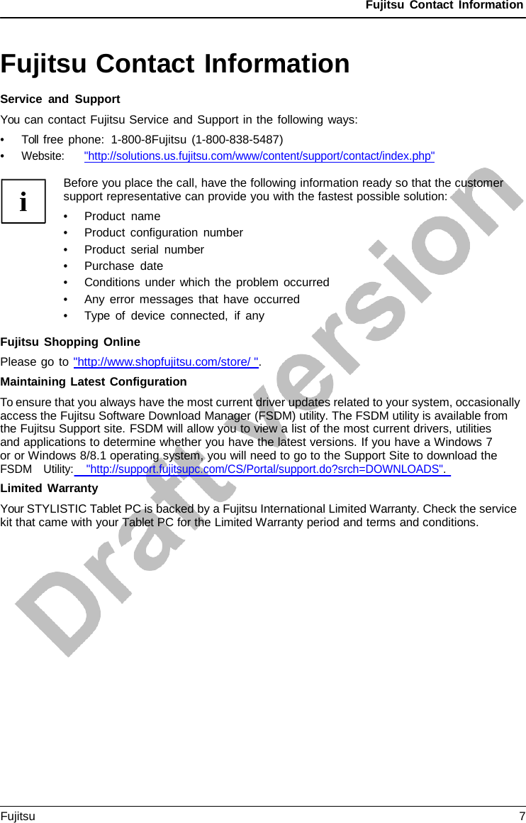 Fujitsu Contact Information Fujitsu Contact Information Service and Support You can contact Fujitsu Service and Support in the following ways: •Toll free phone:  1-800-8Fujitsu (1-800-838-5487)•Website:      &quot;http://solutions.us.fujitsu.com/www/content/support/contact/index.php&quot;Before you place the call, have the following information ready so that the customer support representative can provide you with the fastest possible solution: •Product name•Product configuration number•Product serial number•Purchase date•Conditions under which the problem occurred•Any error messages that have occurred•Type of device connected, if anyFujitsu Shopping Online Please go to &quot;http://www.shopfujitsu.com/store/ &quot;. Maintaining Latest Configuration To ensure that you always have the most current driver updates related to your system, occasionally access the Fujitsu Software Download Manager (FSDM) utility. The FSDM utility is available from the Fujitsu Support site. FSDM will allow you to view a list of the most current drivers, utilities     and applications to determine whether you have the latest versions. If you have a Windows 7 or or Windows 8/8.1 operating system, you will need to go to the Support Site to download the FSDM   Utility:    &quot;http://support.fujitsupc.com/CS/Portal/support.do?srch=DOWNLOADS&quot;. Limited Warranty Your STYLISTIC Tablet PC is backed by a Fujitsu International Limited Warranty. Check the service kit that came with your Tablet PC for the Limited Warranty period and terms and conditions. Fujitsu  7 
