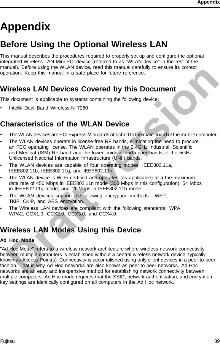 Appendix   Appendix Before Using the Optional Wireless LAN This manual describes the procedures required to properly set up and configure the optional integrated Wireless LAN Mini-PCI device (referred to as &quot;WLAN device&quot; in the rest of the manual). Before using the WLAN device, read this manual carefully to ensure its correct operation. Keep this manual in a safe place for future reference.  Wireless LAN Devices Covered by this Document This document is applicable to systems containing the following device: • Intel® Dual Band Wireless-N  7260  Characteristics of the WLAN Device • The WLAN devices are PCI Express Mini cards attached to the main board of the mobile computer. • The WLAN devices operate in license-free RF bands, eliminating the need to procure an FCC operating license. The WLAN operates in the 2.4GHz Industrial, Scientific, and Medical (ISM) RF band and the lower, middle, and upper bands of the 5GHz Unlicensed National Information Infrastructure (UNII) bands. • The WLAN devices are capable of four operating modes, IEEE802.11a, IEEE802.11b, IEEE802.11g, and IEEE802.11n. • The WLAN device is Wi-Fi certified and operates (as applicable) at a the maximum data rate of 450 Mbps in IEEE802.11n mode (300 Mbps in this configuration); 54 Mbps in IEEE802.11g mode; and 11 Mbps in IEEE802.11b mode. • The WLAN devices support the following encryption methods  -  WEP, TKIP, CKIP, and AES encryption. • The Wireless LAN devices are compliant with the following standards: WPA, WPA2, CCX1.0, CCX2.0, CCX3.0, and CCX4.0.  Wireless LAN Modes Using this Device Ad Hoc Mode &quot;Ad Hoc Mode&quot; refers to a wireless network architecture where wireless network connectivity between multiple computers is established without a central wireless network device, typically known as Access Point(s). Connectivity is accomplished using only client devices in a peer-to-peer fashion. That is why Ad Hoc networks are also known as peer-to-peer networks. Ad Hoc networks are an easy and inexpensive method for establishing network connectivity between multiple computers. Ad Hoc mode requires that the SSID, network authentication, and encryption key settings are identically configured on all computers in the Ad Hoc network. Fujitsu 89  