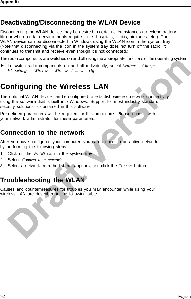 Appendix    Deactivating/Disconnecting the WLAN Device Disconnecting the WLAN device may be desired in certain circumstances (to extend battery life) or where certain environments require it (i.e. hospitals, clinics, airplanes, etc.). The WLAN device can be disconnected in Windows using the WLAN icon in the system tray (Note that disconnecting via the icon in the system tray does not turn off the radio; it continues to transmit and receive even though it’s not connected.) The radio components are switched on and off using the appropriate functions of the operating system. ►   To switch radio components on and off individually, select Settings  –  Change PC settings  –  Wireless  –  Wireless devices – Off.   Configuring the Wireless LAN The optional WLAN device can be configured to establish wireless network connectivity using the software that is built into Windows. Support for most industry standard security solutions is contained in this software. Pre-defined parameters will be required for this procedure. Please consult with your network administrator for these parameters:  Connection to the network After you have configured your computer, you can connect to an active network by performing the following steps: 1. Click on the WLAN icon in the system tray. 2. Select Connect to  a  network. 3. Select a network from the list that appears, and click the Connect button.  Troubleshooting the WLAN Causes and countermeasures for troubles you may encounter while using your wireless LAN are described in the following table. 92 Fujitsu  