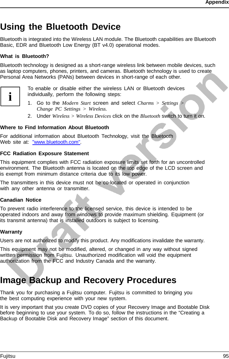 Appendix   Using the Bluetooth Device Bluetooth is integrated into the Wireless LAN module. The Bluetooth capabilities are Bluetooth Basic, EDR and Bluetooth Low Energy (BT v4.0) operational modes.  What is Bluetooth? Bluetooth technology is designed as a short-range wireless link between mobile devices, such as laptop computers, phones, printers, and cameras. Bluetooth technology is used to create Personal Area Networks (PANs) between devices in short-range of each other.  To enable or disable either the wireless LAN or Bluetooth devices individually, perform the following steps: 1. Go to the Modern Start screen and select Charms  &gt;  Settings  &gt; Change PC Settings  &gt;  Wireless. 2. Under Wireless &gt; Wireless Devices click on the Bluetooth switch to turn it on.  Where to Find Information About Bluetooth For additional information about Bluetooth  Technology,  visit the Bluetooth Web site at:  &quot;www.bluetooth.com&quot;.  FCC Radiation Exposure Statement This equipment complies with FCC radiation exposure limits set forth for an uncontrolled environment. The Bluetooth antenna is located on the top edge of the LCD screen and is exempt from minimum distance criteria due to its low power. The transmitters in this device must not be co-located or operated in conjunction with any other antenna or transmitter.  Canadian Notice To prevent radio interference to the licensed service, this device is intended to be operated indoors and away from windows to provide maximum shielding. Equipment (or its transmit antenna) that is installed outdoors is subject to licensing.  Warranty Users are not authorized to modify this product. Any modifications invalidate the warranty. This equipment may not be modified, altered, or changed in any way without signed written permission from Fujitsu. Unauthorized modification will void the equipment authorization from the FCC and Industry Canada and the warranty.   Image Backup and Recovery Procedures Thank you for purchasing a Fujitsu computer. Fujitsu is committed to bringing you the best computing experience with your new system. It is very important that you create DVD copies of your Recovery Image and Bootable Disk before beginning to use your system. To do so, follow the instructions in the “Creating a Backup of Bootable Disk and Recovery Image” section of this document. Fujitsu  95  