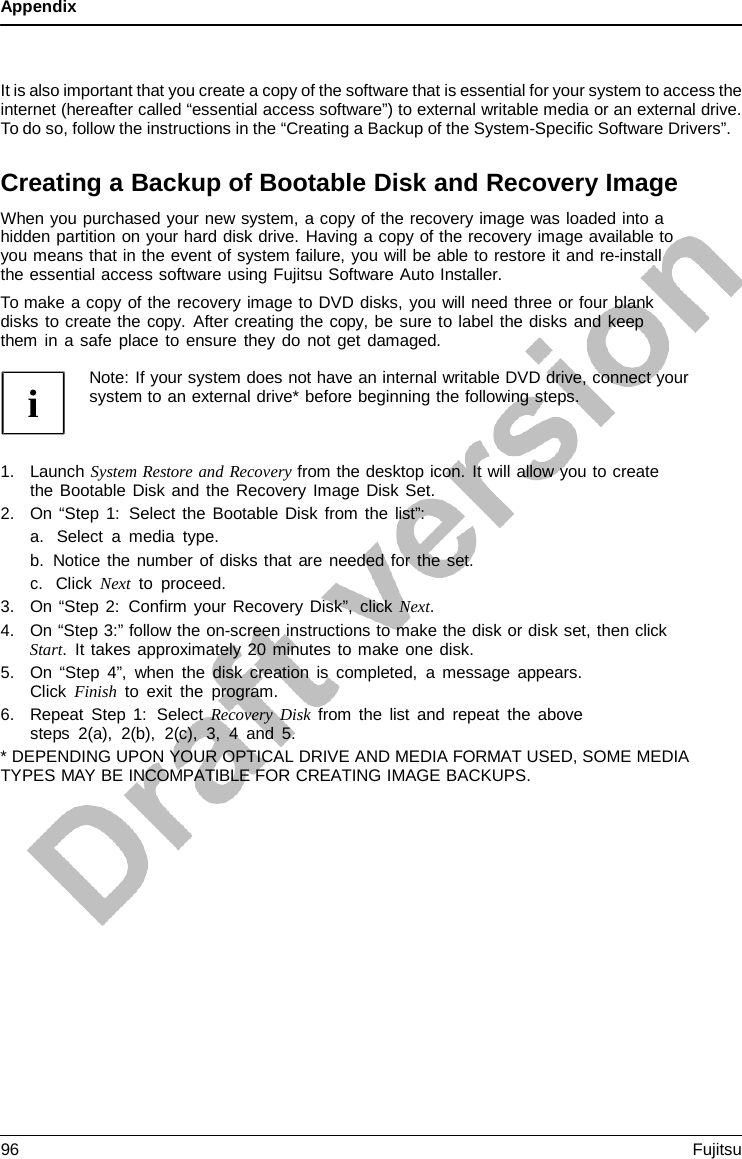 Appendix    It is also important that you create a copy of the software that is essential for your system to access the internet (hereafter called “essential access software”) to external writable media or an external drive. To do so, follow the instructions in the “Creating a Backup of the System-Specific Software Drivers”.  Creating a Backup of Bootable Disk and Recovery Image When you purchased your new system, a copy of the recovery image was loaded into a hidden partition on your hard disk drive. Having a copy of the recovery image available to you means that in the event of system failure, you will be able to restore it and re-install the essential access software using Fujitsu Software Auto Installer. To make a copy of the recovery image to DVD disks, you will need three or four blank disks to create the copy.  After creating the copy, be sure to label the disks and keep them in a safe place to ensure they do not get damaged.  Note: If your system does not have an internal writable DVD drive, connect your system to an external drive* before beginning the following steps.    1. Launch System Restore and Recovery from the desktop icon. It will allow you to create the Bootable Disk and the Recovery Image Disk Set. 2. On “Step 1:  Select the Bootable Disk from the list”: a. Select  a  media type. b. Notice the number of disks that are needed for the set. c. Click Next to proceed. 3. On “Step 2: Confirm your Recovery Disk”, click Next. 4. On “Step 3:” follow the on-screen instructions to make the disk or disk set, then click Start.  It takes approximately 20 minutes to make one disk. 5. On “Step 4”, when the disk creation is completed,  a  message appears. Click Finish to exit the program. 6. Repeat Step 1:  Select Recovery Disk from the list and repeat the above steps 2(a), 2(b), 2(c), 3,  4  and 5. * DEPENDING UPON YOUR OPTICAL DRIVE AND MEDIA FORMAT USED, SOME MEDIA TYPES MAY BE INCOMPATIBLE FOR CREATING IMAGE BACKUPS. 96 Fujitsu  