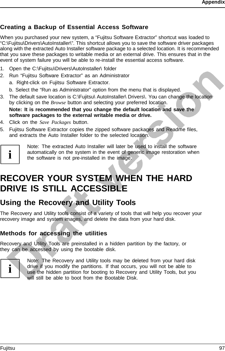 Appendix    Creating a Backup of Essential Access Software When you purchased your new system, a “Fujitsu Software Extractor” shortcut was loaded to “C:\Fujitsu\Drivers\AutoInstaller\”. This shortcut allows you to save the software driver packages along with the extracted Auto Installer software package to a selected location. It is recommended that you save these packages to writable media or an external drive. This ensures that in the event of system failure you will be able to re-install the essential access software. 1. Open the C:\Fujitsu\Drivers\AutoInstaller\ folder 2. Run “Fujitsu Software Extractor” as an Administrator a. Right-click on Fujitsu Software Extractor. b. Select the “Run as Administrator” option from the menu that is displayed. 3. The default save location is C:\Fujitsu\ AutoInstaller\ Drivers\. You can change the location by clicking on the Browse button and selecting your preferred location. Note: It is recommended that you change the default location and save the software packages to the external writable media or drive. 4. Click on the Save Packages button. 5. Fujitsu Software Extractor copies the zipped software packages and Readme files, and extracts the Auto Installer folder to the selected location.  Note: The extracted Auto Installer will later be used to install the software automatically on the system in the event of generic image restoration when the software is not pre-installed in the image.   RECOVER YOUR SYSTEM WHEN THE HARD DRIVE IS STILL ACCESSIBLE Using the Recovery and Utility Tools The Recovery and Utility tools consist of a variety of tools that will help you recover your recovery image and system images, and delete the data from your hard disk.  Methods for accessing the utilities Recovery and Utility Tools are preinstalled in a hidden partition by the factory,  or they can be accessed by using the bootable disk.  Note: The Recovery and Utility tools may be deleted from your hard disk drive if you modify the partitions. If that occurs, you will not be able to use the hidden partition for booting to Recovery and Utility Tools, but you will still be able to boot from the Bootable Disk. Fujitsu 97  