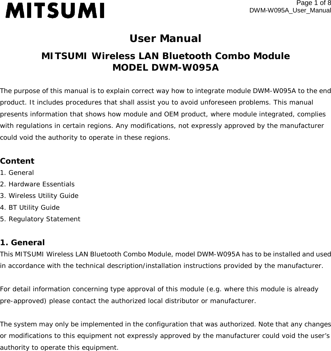 Page 1 of 8 DWM-W095A_User_Manual User Manual MITSUMI Wireless LAN Bluetooth Combo Module MODEL DWM-W095A  The purpose of this manual is to explain correct way how to integrate module DWM-W095A to the end product. It includes procedures that shall assist you to avoid unforeseen problems. This manual presents information that shows how module and OEM product, where module integrated, complies with regulations in certain regions. Any modifications, not expressly approved by the manufacturer could void the authority to operate in these regions.  Content 1. General 2. Hardware Essentials 3. Wireless Utility Guide 4. BT Utility Guide 5. Regulatory Statement  1. General This MITSUMI Wireless LAN Bluetooth Combo Module, model DWM-W095A has to be installed and used in accordance with the technical description/installation instructions provided by the manufacturer.  For detail information concerning type approval of this module (e.g. where this module is already pre-approved) please contact the authorized local distributor or manufacturer.  The system may only be implemented in the configuration that was authorized. Note that any changes or modifications to this equipment not expressly approved by the manufacturer could void the user’s authority to operate this equipment.  