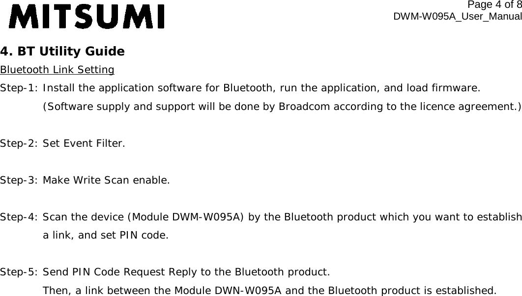 Page 4 of 8 DWM-W095A_User_Manual 4. BT Utility Guide Bluetooth Link Setting Step-1: Install the application software for Bluetooth, run the application, and load firmware.   (Software supply and support will be done by Broadcom according to the licence agreement.)  Step-2: Set Event Filter.  Step-3: Make Write Scan enable.  Step-4: Scan the device (Module DWM-W095A) by the Bluetooth product which you want to establish  a link, and set PIN code.  Step-5: Send PIN Code Request Reply to the Bluetooth product.  Then, a link between the Module DWN-W095A and the Bluetooth product is established.  