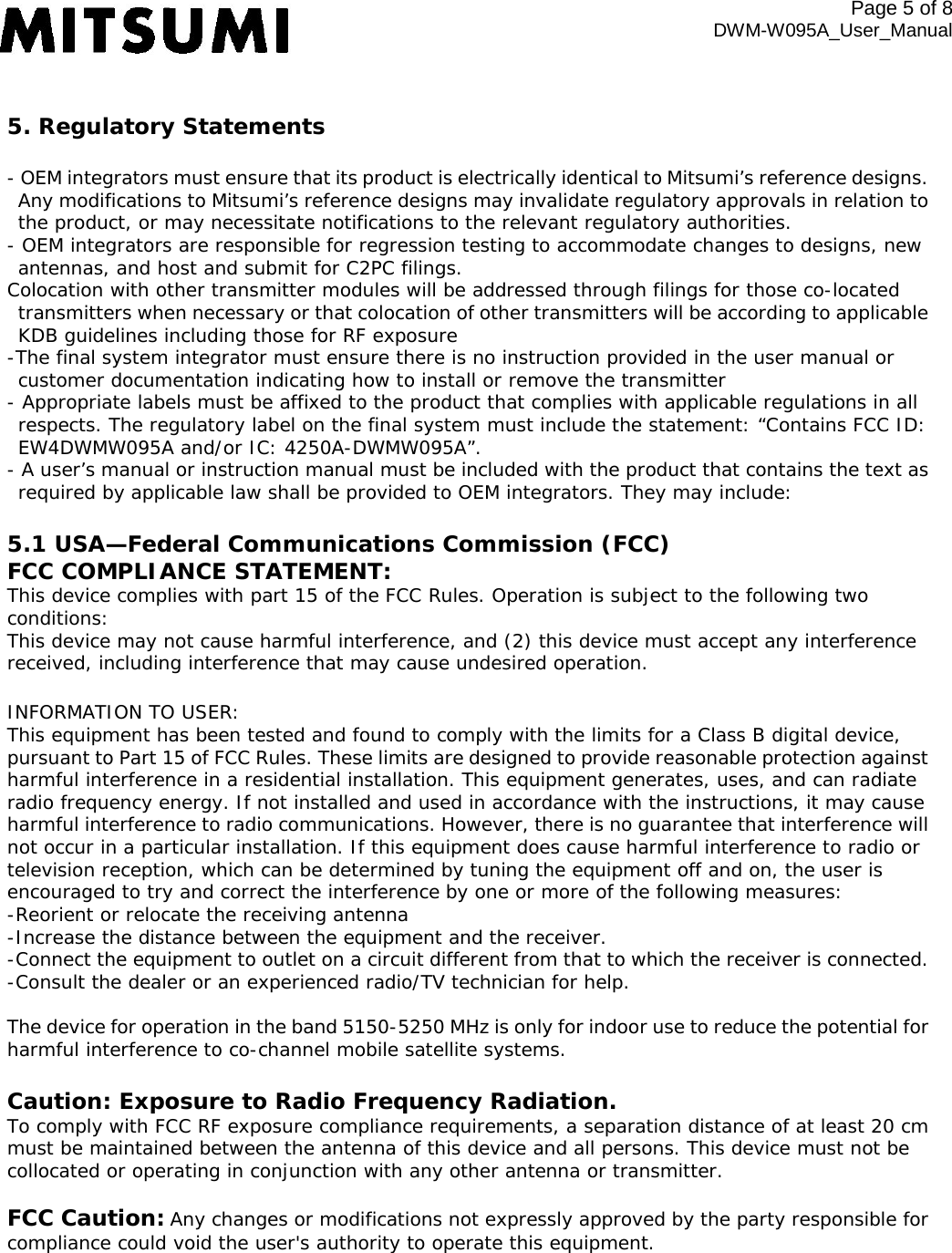  5. Regulatory Statements - OEM integrators must ensure that its product is electrically identical to Mitsumi’s reference designs. Any modifications to Mitsumi’s reference designs may invalidate regulatory approvals in relation to the product, or may necessitate notifications to the relevant regulatory authorities. - OEM integrators are responsible for regression testing to accommodate changes to designs, new antennas, and host and submit for C2PC filings.  Colocation with other transmitter modules will be addressed through filings for those co-located transmitters when necessary or that colocation of other transmitters will be according to applicable KDB guidelines including those for RF exposure -The final system integrator must ensure there is no instruction provided in the user manual or customer documentation indicating how to install or remove the transmitter - Appropriate labels must be affixed to the product that complies with applicable regulations in all respects. The regulatory label on the final system must include the statement: “Contains FCC ID: EW4DWMW095A and/or IC: 4250A-DWMW095A”. - A user’s manual or instruction manual must be included with the product that contains the text as required by applicable law shall be provided to OEM integrators. They may include: 5.1 USA—Federal Communications Commission (FCC) FCC COMPLIANCE STATEMENT: This device complies with part 15 of the FCC Rules. Operation is subject to the following two conditions: This device may not cause harmful interference, and (2) this device must accept any interference received, including interference that may cause undesired operation.  INFORMATION TO USER: This equipment has been tested and found to comply with the limits for a Class B digital device, pursuant to Part 15 of FCC Rules. These limits are designed to provide reasonable protection against harmful interference in a residential installation. This equipment generates, uses, and can radiate radio frequency energy. If not installed and used in accordance with the instructions, it may cause harmful interference to radio communications. However, there is no guarantee that interference will not occur in a particular installation. If this equipment does cause harmful interference to radio or television reception, which can be determined by tuning the equipment off and on, the user is encouraged to try and correct the interference by one or more of the following measures: -Reorient or relocate the receiving antenna -Increase the distance between the equipment and the receiver. -Connect the equipment to outlet on a circuit different from that to which the receiver is connected. -Consult the dealer or an experienced radio/TV technician for help.  The device for operation in the band 5150-5250 MHz is only for indoor use to reduce the potential for harmful interference to co-channel mobile satellite systems. Caution: Exposure to Radio Frequency Radiation.  To comply with FCC RF exposure compliance requirements, a separation distance of at least 20 cm must be maintained between the antenna of this device and all persons. This device must not be collocated or operating in conjunction with any other antenna or transmitter. FCC Caution:Any changes or modifications not expressly approved by the party responsible for compliance could void the user&apos;s authority to operate this equipment. Page 5 of 8 DWM-W095A_User_Manual 