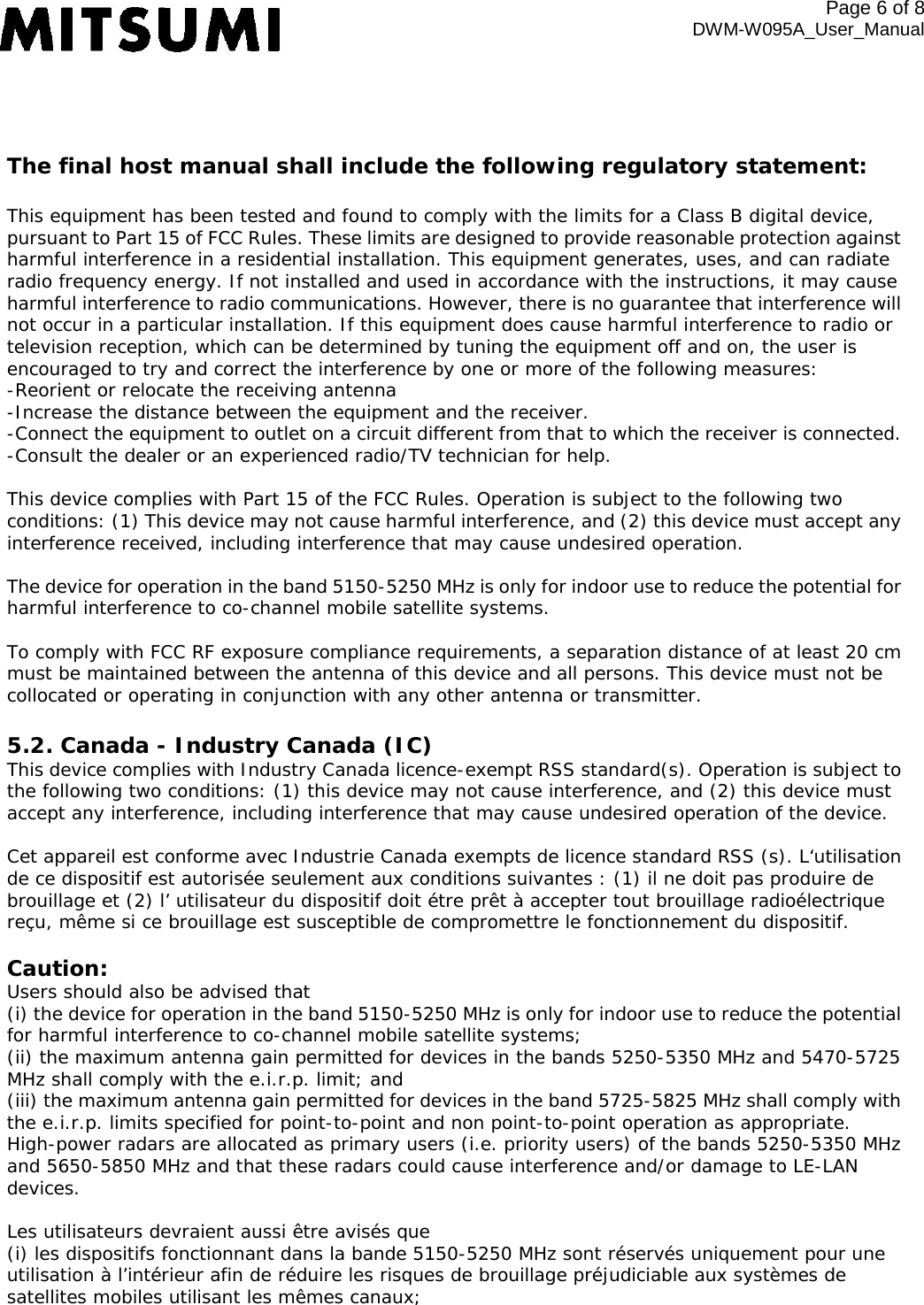 The final host manual shall include the following regulatory statement: This equipment has been tested and found to comply with the limits for a Class B digital device, pursuant to Part 15 of FCC Rules. These limits are designed to provide reasonable protection against harmful interference in a residential installation. This equipment generates, uses, and can radiate radio frequency energy. If not installed and used in accordance with the instructions, it may cause harmful interference to radio communications. However, there is no guarantee that interference will not occur in a particular installation. If this equipment does cause harmful interference to radio or television reception, which can be determined by tuning the equipment off and on, the user is encouraged to try and correct the interference by one or more of the following measures: -Reorient or relocate the receiving antenna -Increase the distance between the equipment and the receiver. -Connect the equipment to outlet on a circuit different from that to which the receiver is connected. -Consult the dealer or an experienced radio/TV technician for help.  This device complies with Part 15 of the FCC Rules. Operation is subject to the following two conditions: (1) This device may not cause harmful interference, and (2) this device must accept any interference received, including interference that may cause undesired operation.  The device for operation in the band 5150-5250 MHz is only for indoor use to reduce the potential for harmful interference to co-channel mobile satellite systems.  To comply with FCC RF exposure compliance requirements, a separation distance of at least 20 cm must be maintained between the antenna of this device and all persons. This device must not be collocated or operating in conjunction with any other antenna or transmitter. 5.2. Canada - Industry Canada (IC) This device complies with Industry Canada licence-exempt RSS standard(s). Operation is subject to the following two conditions: (1) this device may not cause interference, and (2) this device must accept any interference, including interference that may cause undesired operation of the device.  Cet appareil est conforme avec Industrie Canada exempts de licence standard RSS (s). L‘utilisation de ce dispositif est autorisée seulement aux conditions suivantes : (1) il ne doit pas produire de brouillage et (2) l’ utilisateur du dispositif doit étre prêt à accepter tout brouillage radioélectrique reçu, même si ce brouillage est susceptible de compromettre le fonctionnement du dispositif. Caution:  Users should also be advised that  (i) the device for operation in the band 5150-5250 MHz is only for indoor use to reduce the potential for harmful interference to co-channel mobile satellite systems;  (ii) the maximum antenna gain permitted for devices in the bands 5250-5350 MHz and 5470-5725 MHz shall comply with the e.i.r.p. limit; and  (iii) the maximum antenna gain permitted for devices in the band 5725-5825 MHz shall comply with the e.i.r.p. limits specified for point-to-point and non point-to-point operation as appropriate. High-power radars are allocated as primary users (i.e. priority users) of the bands 5250-5350 MHz and 5650-5850 MHz and that these radars could cause interference and/or damage to LE-LAN devices.   Les utilisateurs devraient aussi être avisés que  (i) les dispositifs fonctionnant dans la bande 5150-5250 MHz sont réservés uniquement pour une utilisation à l’intérieur afin de réduire les risques de brouillage préjudiciable aux systèmes de satellites mobiles utilisant les mêmes canaux;  Page  of 8 DWM-W095A_User_Manual 