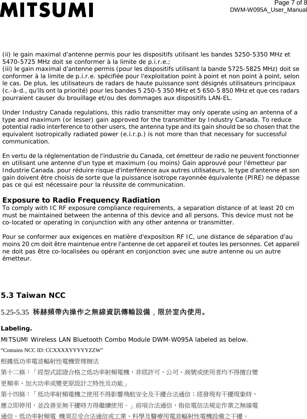 (ii) le gain maximal d’antenne permis pour les dispositifs utilisant les bandes 5250-5350 MHz et 5470-5725 MHz doit se conformer à la limite de p.i.r.e.;  (iii) le gain maximal d’antenne permis (pour les dispositifs utilisant la bande 5725-5825 MHz) doit se conformer à la limite de p.i.r.e. spécifiée pour l’exploitation point à point et non point à point, selon le cas. De plus, les utilisateurs de radars de haute puissance sont désignés utilisateurs principaux (c.-à-d., qu’ils ont la priorité) pour les bandes 5 250-5 350 MHz et 5 650-5 850 MHz et que ces radars pourraient causer du brouillage et/ou des dommages aux dispositifs LAN-EL.   Under Industry Canada regulations, this radio transmitter may only operate using an antenna of a type and maximum (or lesser) gain approved for the transmitter by Industry Canada. To reduce potential radio interference to other users, the antenna type and its gain should be so chosen that the equivalent isotropically radiated power (e.i.r.p.) is not more than that necessary for successful communication.   En vertu de la réglementation de l&apos;industrie du Canada, cet émetteur de radio ne peuvent fonctionner en utilisant une antenne d&apos;un type et maximum (ou moins) Gain approuvé pour l&apos;émetteur par Industrie Canada. pour réduire risque d&apos;interférence aux autres utilisateurs, le type d&apos;antenne et son gain doivent être choisis de sorte que la puissance isotrope rayonnée équivalente (PIRE) ne dépasse pas ce qui est nécessaire pour la réussite de communication.   Exposure to Radio Frequency Radiation  To comply with IC RF exposure compliance requirements, a separation distance of at least 20 cm must be maintained between the antenna of this device and all persons. This device must not be co-located or operating in conjunction with any other antenna or transmitter.   Pour se conformer aux exigences en matière d&apos;exposition RF IC, une distance de séparation d&apos;au moins 20 cm doit être maintenue entre l&apos;antenne de cet appareil et toutes les personnes. Cet appareil ne doit pas être co-localisées ou opérant en conjonction avec une autre antenne ou un autre émetteur. Page  of 8 DWM-W095A_User_Manual 5.3 Taiwan NCC 5.25-5.35  秭赫頻帶內操作之無線資訊傳輸設備，限於室內使用。 Labeling. MITSUMI Wireless LAN Bluetooth Combo Module DWM-W095A labeled as below. “Contains NCC ID: CCXXXXYYYYYZZW” 根據低功率電波輻射性電機管理辦法 第十二條：「經型式認證合格之低功率射頻電機，非經許可，公司、商號或使用者均不得擅自變 更頻率、加大功率或變更原設計之特性及功能」 第十四條：「低功率射頻電機之使用不得影響飛航安全及干擾合法通信；經發現有干擾現象時， 應立即停用，並改善至無干擾時方得繼續使用。」前項合法通信，指依電信法規定作業之無線電 通信。低功率射頻電 機須忍受合法通信或工業、科學及醫療用電波輻射性電機設備之干擾。 