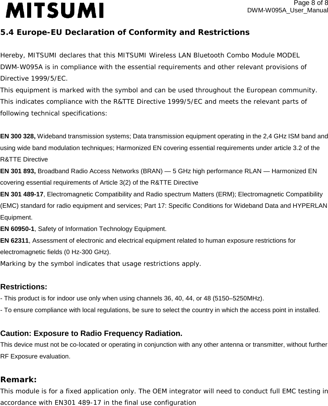 Page 8 of 8 DWM-W095A_User_Manual 5.4 Europe-EU Declaration of Conformity and Restrictions  Hereby, MITSUMI declares that this MITSUMI Wireless LAN Bluetooth Combo Module MODEL DWM-W095A is in compliance with the essential requirements and other relevant provisions of Directive 1999/5/EC. This equipment is marked with the symbol and can be used throughout the European community. This indicates compliance with the R&amp;TTE Directive 1999/5/EC and meets the relevant parts of following technical specifications:  EN 300 328, Wideband transmission systems; Data transmission equipment operating in the 2,4 GHz ISM band and using wide band modulation techniques; Harmonized EN covering essential requirements under article 3.2 of the R&amp;TTE Directive EN 301 893, Broadband Radio Access Networks (BRAN) — 5 GHz high performance RLAN — Harmonized EN covering essential requirements of Article 3(2) of the R&amp;TTE Directive EN 301 489-17, Electromagnetic Compatibility and Radio spectrum Matters (ERM); Electromagnetic Compatibility (EMC) standard for radio equipment and services; Part 17: Specific Conditions for Wideband Data and HYPERLAN Equipment. EN 60950-1, Safety of Information Technology Equipment. EN 62311, Assessment of electronic and electrical equipment related to human exposure restrictions for electromagnetic fields (0 Hz-300 GHz). Marking by the symbol indicates that usage restrictions apply.  Restrictions: - This product is for indoor use only when using channels 36, 40, 44, or 48 (5150–5250MHz). - To ensure compliance with local regulations, be sure to select the country in which the access point in installed.  Caution: Exposure to Radio Frequency Radiation. This device must not be co-located or operating in conjunction with any other antenna or transmitter, without further RF Exposure evaluation.  Remark: This module is for a fixed application only. The OEM integrator will need to conduct full EMC testing in accordance with EN301 489-17 in the final use configuration  