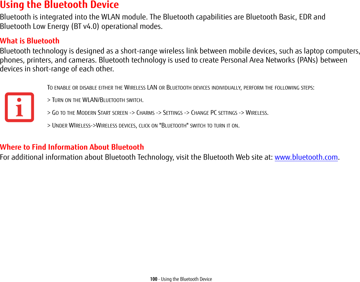 100 - Using the Bluetooth DeviceUsing the Bluetooth DeviceBluetooth is integrated into the WLAN module. The Bluetooth capabilities are Bluetooth Basic, EDR and Bluetooth Low Energy (BT v4.0) operational modes.  What is BluetoothBluetooth technology is designed as a short-range wireless link between mobile devices, such as laptop computers, phones, printers, and cameras. Bluetooth technology is used to create Personal Area Networks (PANs) between devices in short-range of each other. Where to Find Information About BluetoothFor additional information about Bluetooth Technology, visit the Bluetooth Web site at: www.bluetooth.com.TO ENABLE OR DISABLE EITHER THE WIRELESS LAN OR BLUETOOTH DEVICES INDIVIDUALLY, PERFORM THE FOLLOWING STEPS:&gt; TURN ON THE WLAN/BLUETOOTH SWITCH.&gt; GO TO THE MODERN START SCREEN -&gt; CHARMS -&gt; SETTINGS -&gt; CHANGE PC SETTINGS -&gt; WIRELESS.&gt; UNDER WIRELESS-&gt;WIRELESS DEVICES, CLICK ON &quot;BLUETOOTH&quot; SWITCH TO TURN IT ON.