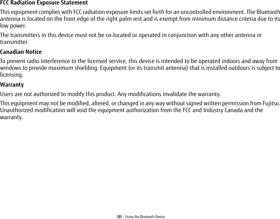 101 - Using the Bluetooth DeviceFCC Radiation Exposure Statement This equipment complies with FCC radiation exposure limits set forth for an uncontrolled environment. The Bluetooth antenna is located on the front edge of the right palm rest and is exempt from minimum distance criteria due to its low power. The transmitters in this device must not be co-located or operated in conjunction with any other antenna or transmitter.Canadian Notice To prevent radio interference to the licensed service, this device is intended to be operated indoors and away from windows to provide maximum shielding. Equipment (or its transmit antenna) that is installed outdoors is subject to licensing.Warranty Users are not authorized to modify this product. Any modifications invalidate the warranty.This equipment may not be modified, altered, or changed in any way without signed written permission from Fujitsu. Unauthorized modification will void the equipment authorization from the FCC and Industry Canada and the warranty.