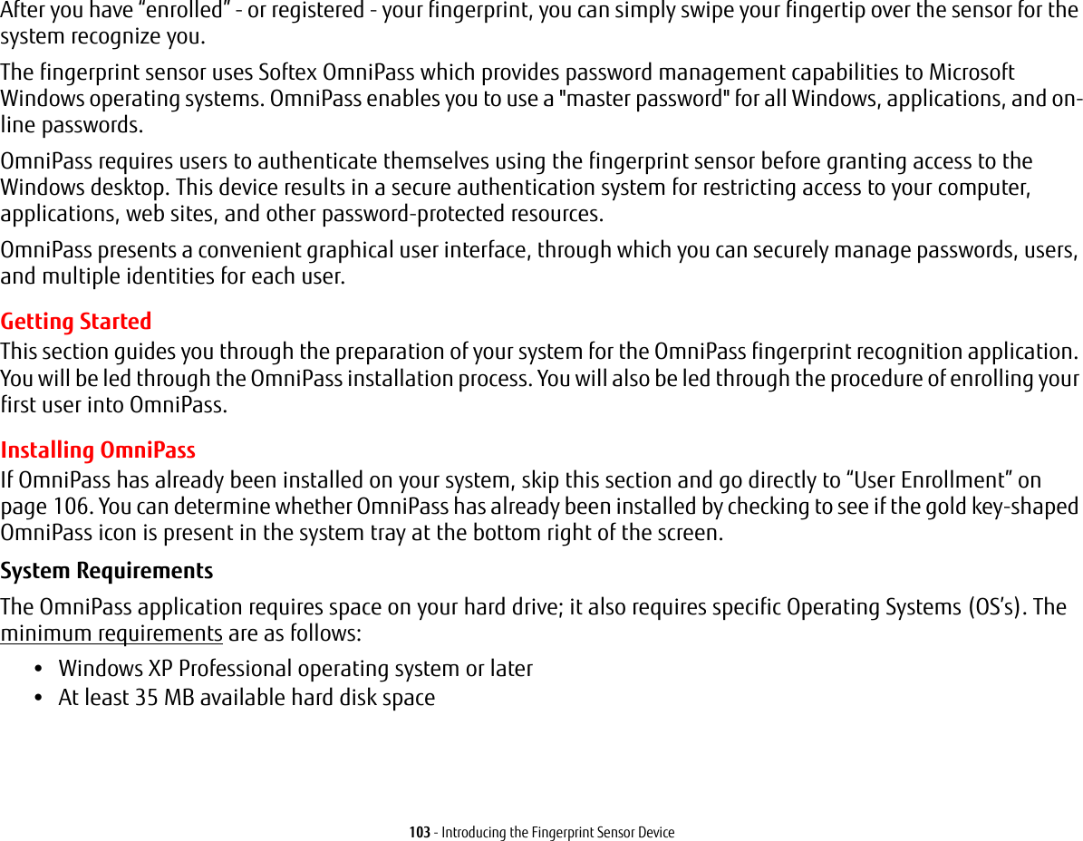 103 - Introducing the Fingerprint Sensor DeviceAfter you have “enrolled” - or registered - your fingerprint, you can simply swipe your fingertip over the sensor for the system recognize you. The fingerprint sensor uses Softex OmniPass which provides password management capabilities to Microsoft Windows operating systems. OmniPass enables you to use a &quot;master password&quot; for all Windows, applications, and on-line passwords. OmniPass requires users to authenticate themselves using the fingerprint sensor before granting access to the Windows desktop. This device results in a secure authentication system for restricting access to your computer, applications, web sites, and other password-protected resources.OmniPass presents a convenient graphical user interface, through which you can securely manage passwords, users, and multiple identities for each user.Getting StartedThis section guides you through the preparation of your system for the OmniPass fingerprint recognition application. You will be led through the OmniPass installation process. You will also be led through the procedure of enrolling your first user into OmniPass. Installing OmniPassIf OmniPass has already been installed on your system, skip this section and go directly to “User Enrollment” on page 106. You can determine whether OmniPass has already been installed by checking to see if the gold key-shaped OmniPass icon is present in the system tray at the bottom right of the screen.System Requirements The OmniPass application requires space on your hard drive; it also requires specific Operating Systems (OS’s). The minimum requirements are as follows:•Windows XP Professional operating system or later•At least 35 MB available hard disk space