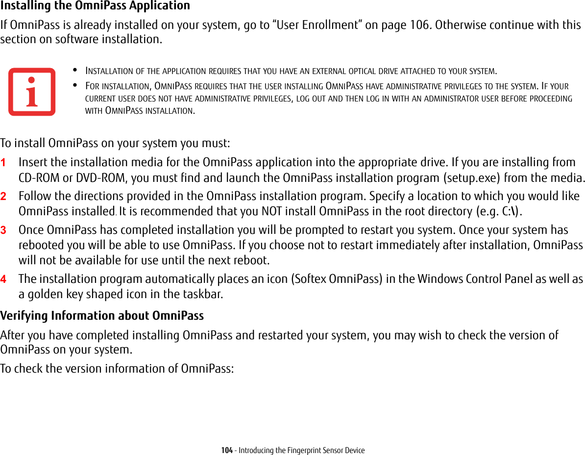 104 - Introducing the Fingerprint Sensor DeviceInstalling the OmniPass Application If OmniPass is already installed on your system, go to “User Enrollment” on page 106. Otherwise continue with this section on software installation.To install OmniPass on your system you must:1Insert the installation media for the OmniPass application into the appropriate drive. If you are installing from CD-ROM or DVD-ROM, you must find and launch the OmniPass installation program (setup.exe) from the media.2Follow the directions provided in the OmniPass installation program. Specify a location to which you would like OmniPass installed. It is recommended that you NOT install OmniPass in the root directory (e.g. C:\). 3Once OmniPass has completed installation you will be prompted to restart you system. Once your system has rebooted you will be able to use OmniPass. If you choose not to restart immediately after installation, OmniPass will not be available for use until the next reboot.4The installation program automatically places an icon (Softex OmniPass) in the Windows Control Panel as well as a golden key shaped icon in the taskbar. Verifying Information about OmniPass After you have completed installing OmniPass and restarted your system, you may wish to check the version of OmniPass on your system.To check the version information of OmniPass:•INSTALLATION OF THE APPLICATION REQUIRES THAT YOU HAVE AN EXTERNAL OPTICAL DRIVE ATTACHED TO YOUR SYSTEM.•FOR INSTALLATION, OMNIPASS REQUIRES THAT THE USER INSTALLING OMNIPASS HAVE ADMINISTRATIVE PRIVILEGES TO THE SYSTEM. IF YOUR CURRENT USER DOES NOT HAVE ADMINISTRATIVE PRIVILEGES, LOG OUT AND THEN LOG IN WITH AN ADMINISTRATOR USER BEFORE PROCEEDING WITH OMNIPASS INSTALLATION.