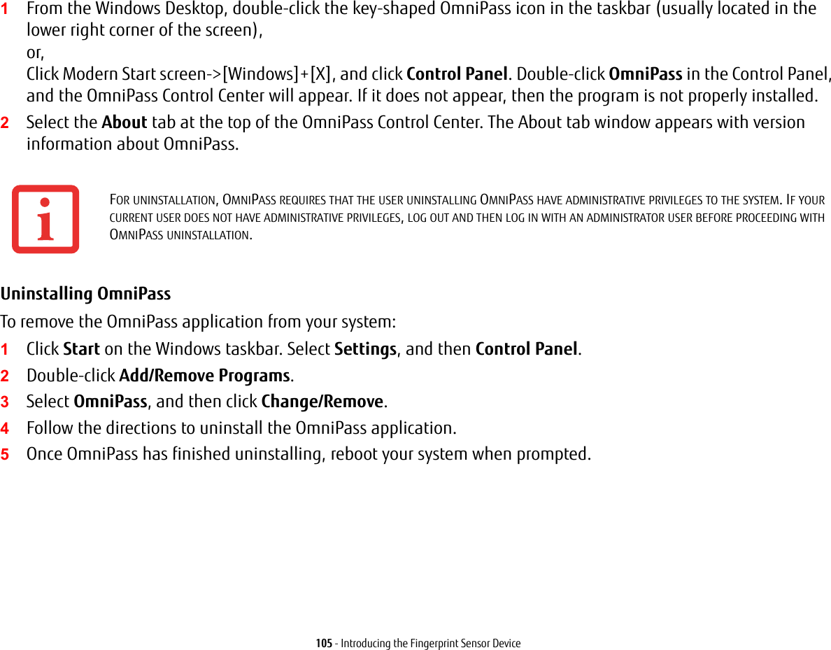 105 - Introducing the Fingerprint Sensor Device1From the Windows Desktop, double-click the key-shaped OmniPass icon in the taskbar (usually located in the lower right corner of the screen), or, Click Modern Start screen-&gt;[Windows]+[X], and click Control Panel. Double-click OmniPass in the Control Panel, and the OmniPass Control Center will appear. If it does not appear, then the program is not properly installed.2Select the About tab at the top of the OmniPass Control Center. The About tab window appears with version information about OmniPass.Uninstalling OmniPass To remove the OmniPass application from your system:1Click Start on the Windows taskbar. Select Settings, and then Control Panel.2Double-click Add/Remove Programs.3Select OmniPass, and then click Change/Remove.4Follow the directions to uninstall the OmniPass application.5Once OmniPass has finished uninstalling, reboot your system when prompted.FOR UNINSTALLATION, OMNIPASS REQUIRES THAT THE USER UNINSTALLING OMNIPASS HAVE ADMINISTRATIVE PRIVILEGES TO THE SYSTEM. IF YOUR CURRENT USER DOES NOT HAVE ADMINISTRATIVE PRIVILEGES, LOG OUT AND THEN LOG IN WITH AN ADMINISTRATOR USER BEFORE PROCEEDING WITH OMNIPASS UNINSTALLATION.