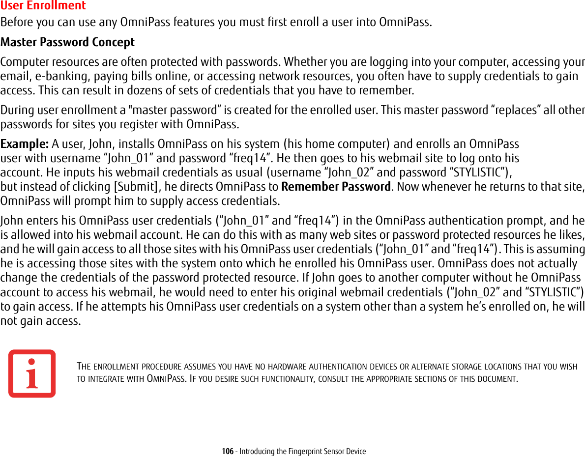 106 - Introducing the Fingerprint Sensor DeviceUser EnrollmentBefore you can use any OmniPass features you must first enroll a user into OmniPass.Master Password Concept Computer resources are often protected with passwords. Whether you are logging into your computer, accessing your email, e-banking, paying bills online, or accessing network resources, you often have to supply credentials to gain access. This can result in dozens of sets of credentials that you have to remember.During user enrollment a &quot;master password” is created for the enrolled user. This master password “replaces” all other passwords for sites you register with OmniPass. Example: A user, John, installs OmniPass on his system (his home computer) and enrolls an OmniPass user with username “John_01” and password “freq14”. He then goes to his webmail site to log onto his account. He inputs his webmail credentials as usual (username “John_02” and password “STYLISTIC”), but instead of clicking [Submit], he directs OmniPass to Remember Password. Now whenever he returns to that site, OmniPass will prompt him to supply access credentials. John enters his OmniPass user credentials (“John_01” and “freq14”) in the OmniPass authentication prompt, and he is allowed into his webmail account. He can do this with as many web sites or password protected resources he likes, and he will gain access to all those sites with his OmniPass user credentials (“John_01” and “freq14”). This is assuming he is accessing those sites with the system onto which he enrolled his OmniPass user. OmniPass does not actually change the credentials of the password protected resource. If John goes to another computer without he OmniPass account to access his webmail, he would need to enter his original webmail credentials (“John_02” and “STYLISTIC”) to gain access. If he attempts his OmniPass user credentials on a system other than a system he’s enrolled on, he will not gain access.THE ENROLLMENT PROCEDURE ASSUMES YOU HAVE NO HARDWARE AUTHENTICATION DEVICES OR ALTERNATE STORAGE LOCATIONS THAT YOU WISH TO INTEGRATE WITH OMNIPASS. IF YOU DESIRE SUCH FUNCTIONALITY, CONSULT THE APPROPRIATE SECTIONS OF THIS DOCUMENT.