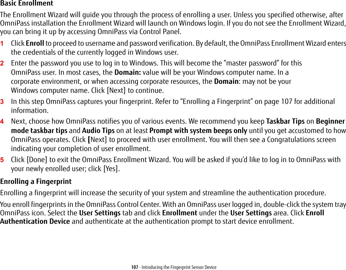 107 - Introducing the Fingerprint Sensor DeviceBasic Enrollment The Enrollment Wizard will guide you through the process of enrolling a user. Unless you specified otherwise, after OmniPass installation the Enrollment Wizard will launch on Windows login. If you do not see the Enrollment Wizard, you can bring it up by accessing OmniPass via Control Panel.1Click Enroll to proceed to username and password verification. By default, the OmniPass Enrollment Wizard enters the credentials of the currently logged in Windows user.2Enter the password you use to log in to Windows. This will become the “master password” for this OmniPass user. In most cases, the Domain: value will be your Windows computer name. In a corporate environment, or when accessing corporate resources, the Domain: may not be your Windows computer name. Click [Next] to continue.3In this step OmniPass captures your fingerprint. Refer to “Enrolling a Fingerprint” on page 107 for additional information.4Next, choose how OmniPass notifies you of various events. We recommend you keep Taskbar Tips on Beginner mode taskbar tips and Audio Tips on at least Prompt with system beeps only until you get accustomed to how OmniPass operates. Click [Next] to proceed with user enrollment. You will then see a Congratulations screen indicating your completion of user enrollment.5Click [Done] to exit the OmniPass Enrollment Wizard. You will be asked if you’d like to log in to OmniPass with your newly enrolled user; click [Yes].Enrolling a Fingerprint Enrolling a fingerprint will increase the security of your system and streamline the authentication procedure. You enroll fingerprints in the OmniPass Control Center. With an OmniPass user logged in, double-click the system tray OmniPass icon. Select the User Settings tab and click Enrollment under the User Settings area. Click Enroll Authentication Device and authenticate at the authentication prompt to start device enrollment.